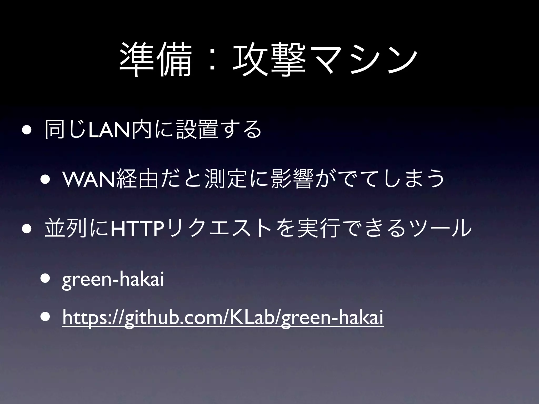 準備：攻撃マシン
• 同じLAN内に設置する
 • WAN経由だと測定に影響がでてしまう
• 並列にHTTPリクエストを実行できるツール
 • green-hakai
 • https://github.com/KLab/green-hakai
 