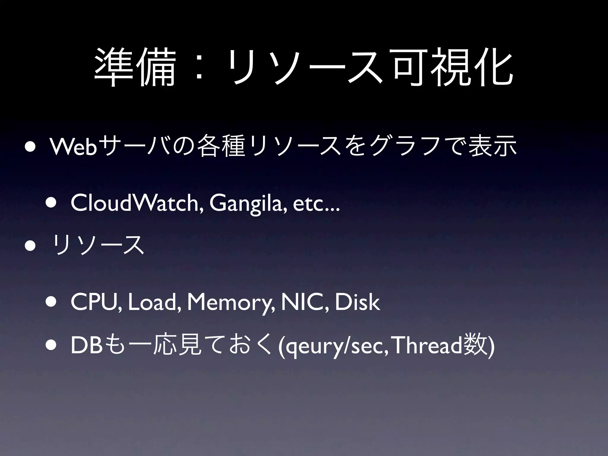 準備：リソース可視化
• Webサーバの各種リソースをグラフで表示
 • CloudWatch, Gangila, etc...
• リソース
 • CPU, Load, Memory, NIC, Disk
 • DBも一応見ておく(qeury/sec, Thread数)
 