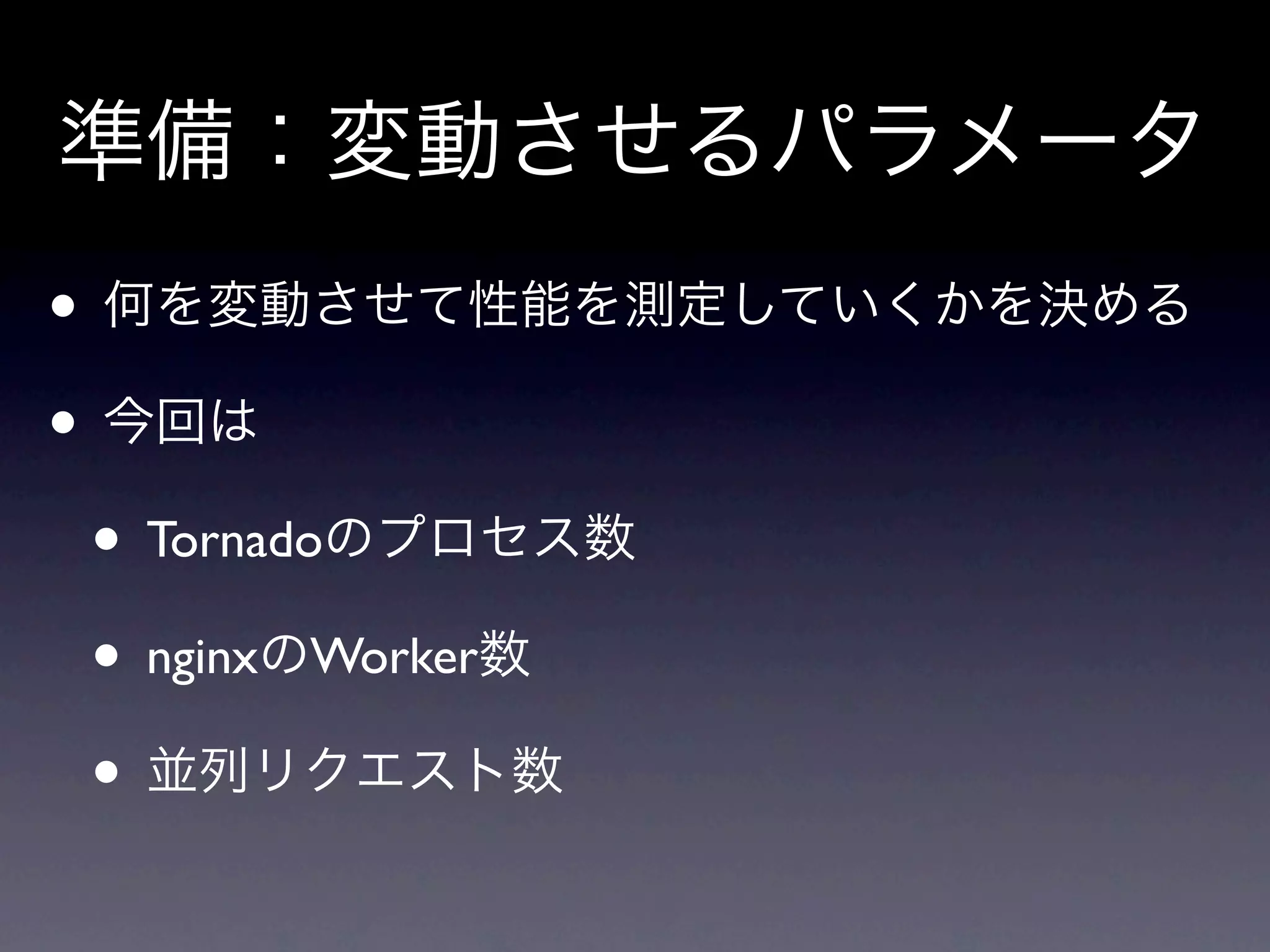 準備：変動させるパラメータ
• 何を変動させて性能を測定していくかを決める
• 今回は
 • Tornadoのプロセス数
 • nginxのWorker数
 • 並列リクエスト数
 