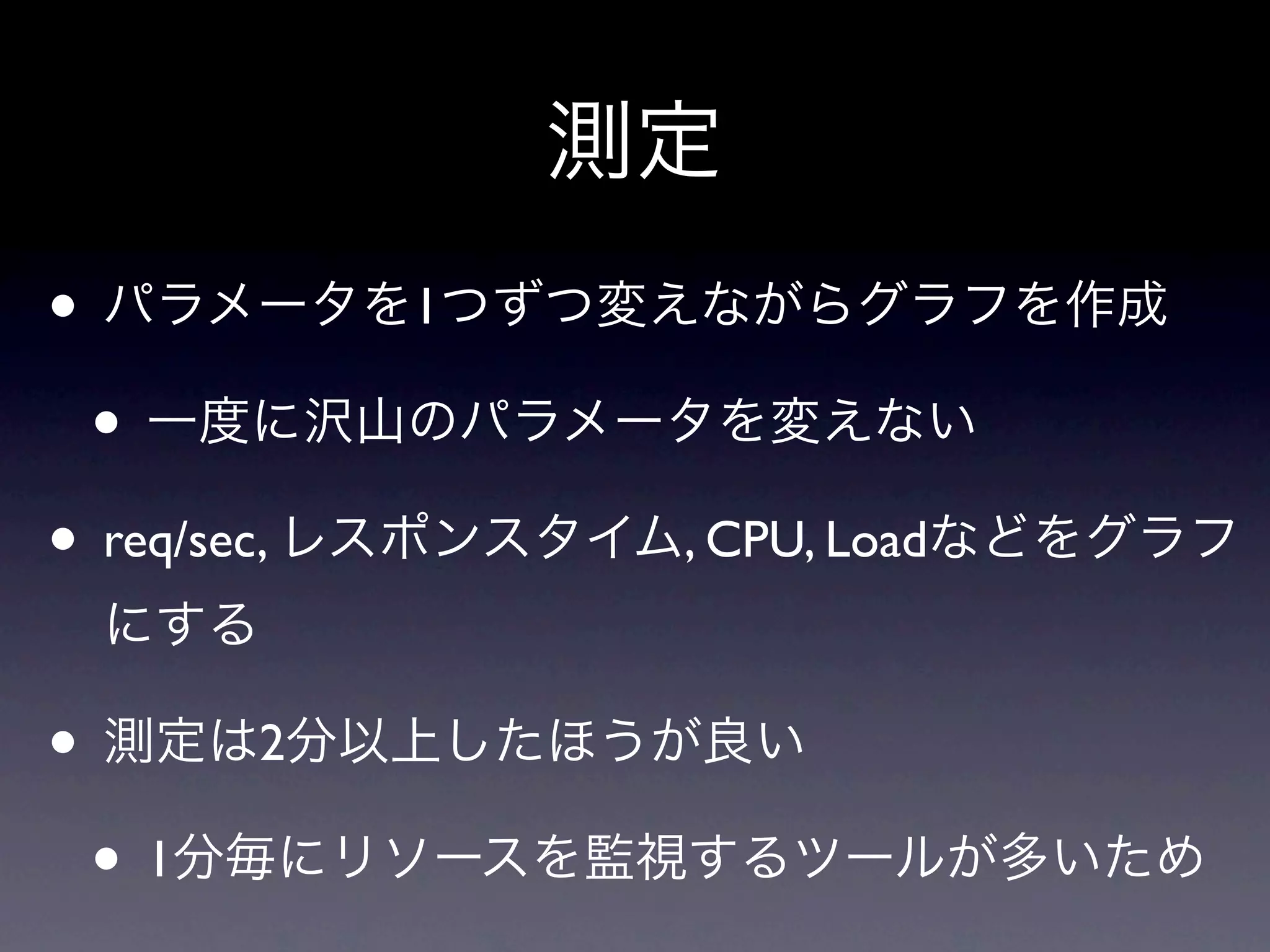 測定
• パラメータを1つずつ変えながらグラフを作成
 • 一度に沢山のパラメータを変えない
• req/sec, レスポンスタイム, CPU, Loadなどをグラフ
 にする

• 測定は2分以上したほうが良い
 • 1分毎にリソースを監視するツールが多いため
 