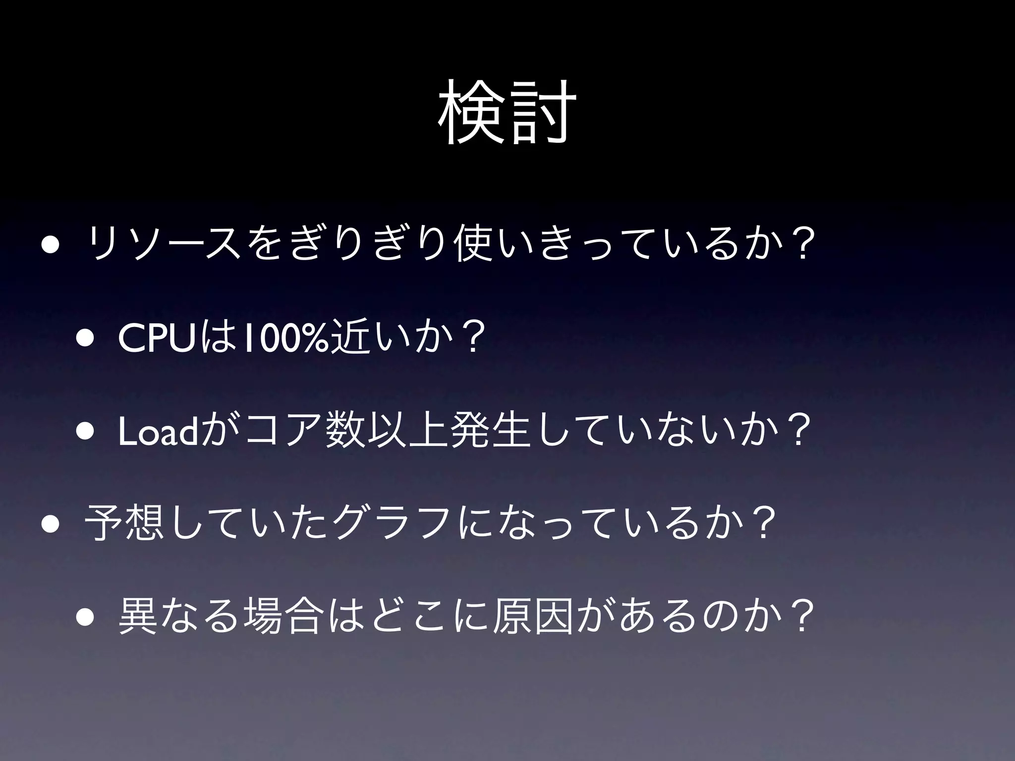 検討
• リソースをぎりぎり使いきっているか？
 • CPUは100%近いか？
 • Loadがコア数以上発生していないか？
• 予想していたグラフになっているか？
 • 異なる場合はどこに原因があるのか？
 