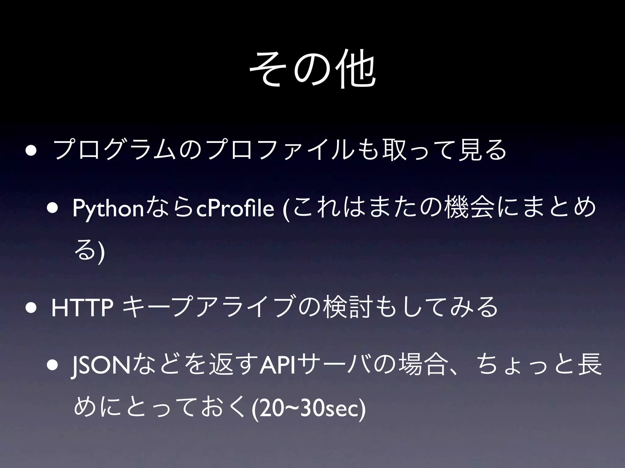 その他
• プログラムのプロファイルも取って見る
 • PythonならcProﬁle (これはまたの機会にまとめ
  る)

• HTTP キープアライブの検討もしてみる
 • JSONなどを返すAPIサーバの場合、ちょっと長
  めにとっておく(20~30sec)
 