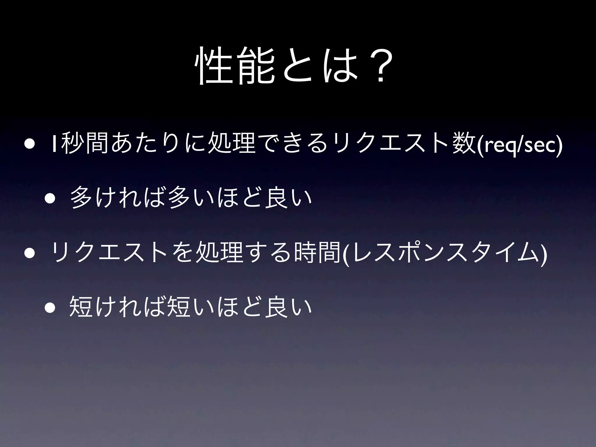 性能とは？
• 1秒間あたりに処理できるリクエスト数(req/sec)
 • 多ければ多いほど良い
• リクエストを処理する時間(レスポンスタイム)
 • 短ければ短いほど良い
 