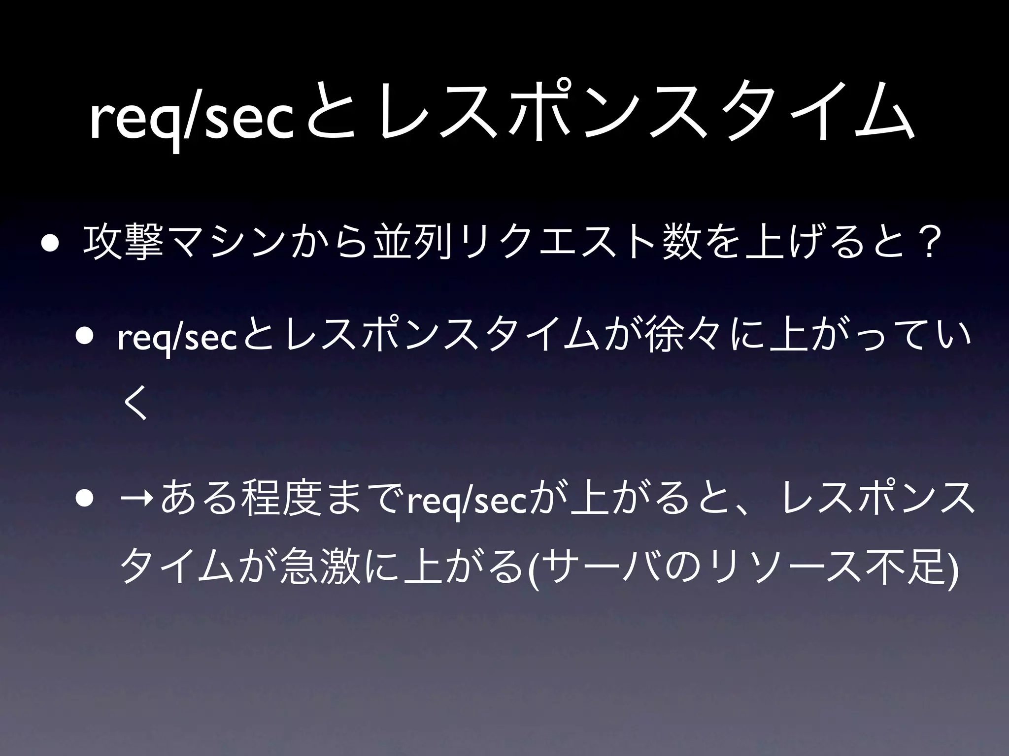 req/secとレスポンスタイム
• 攻撃マシンから並列リクエスト数を上げると？
 • req/secとレスポンスタイムが徐々に上がってい
  く

 • →ある程度までreq/secが上がると、レスポンス
  タイムが急激に上がる(サーバのリソース不足)
 