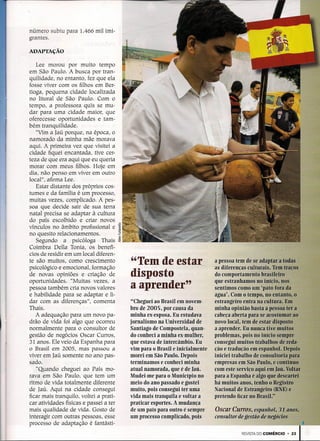 número subiu para 1.466 mil imi-
grantes.

ADAPTAÇÃO

   Lee morou por muito tempo
em São Paulo. A busca por tran-
quilidade, no entanto, fez que ela
fosse viver com os filhos em Ber-
tioga, pequena cidade localizada
no litoral de São Paulo. Com o
tempo, a professora quis se mu-
dar para uma cidade maior, que
oferecesse oportunidades e tam-
bém tranquilidade.
   "Vim a Iaú porque, na época, o
namorado da minha mãe morava
aqui. A primeira vez que visitei a
cidade fiquei encantada, tive cer-
teza de que era aqui que eu queria
morar com meus filhos. Hoje' em
dia, não penso em viver em outro
local", afirma Lee.
   Estar distante dos próprios cos-
tumes e da família é um processo,
muitas vezes, complicado. A pes-
soa que decide sair de sua terra
natal precisa se adaptar à cultura
do país escolhido e criar novos      o


vínculos no âmbito profissional e    I
no quesito relacionamentos.           ~
   Segundo a psicóloga Thais ~
Coimbra Della Tonia, os benefí-
cios de residir em um local diferen-
te são muitos, como crescimento
psicológico e emocional, formação
                                          "Tem de estar
de novas opiniões e criação de            disposto
oportunidades. "Muitas vezes, a
pessoa também cria novos valores          a aprender"
e habilidade para se adaptar e li-
dar com as diferenças", comenta           "Cheguei ao Brasil em novem-
Thais.                                    bro de 2005, por causa da
   A adequação para um novo pa-           minha ex-esposa. Eu estudava ,
drão de vida foi algo que ocorreu         jornalismo na Universidad de
normalmente para o consultor de           Santiago de Compostela, quan-
gestão de negócios Oscar Curros,          do conheci a minha ex-mulher,
31 anos. Ele veio da Espanha para         que estava de intercâmbio. Eu
o Brasil em 2005, mas passou a            vim para o Brasil e inicialmente
viver em Iaú somente no ano pas-          morei em São Paulo. Depois
sado.                                     terminamos e conheci minha
   "Quando cheguei ao País mo-            atual namorada, que é de Iaú,
rava em São Paulo, que tem um             Mudei-me para o Município no
ritmo de vida totalmente diferente        meio do ano passado e gostei
de Iaú. Aqui na cidade consegui           muito, pois consegui ter uma
ficar mais tranquilo, voltei a prati-     vida mais tranquila e voltar a
car atividades físicas e passei a ter     praticar esportes. A mudança
mais qualidade de vida. Gosto de          de um país para outro é sempre .   Oscar Curros;    eSl'tlfJ,hQ()!J;r:ll~:St
interagir com outras pessoas, esse        um processo complicado, pois       consultor de gestão de negottioi
processo de adaptação é fantástí-
                                                                                        REVISTA DO COMÉRCIO     •   231
 