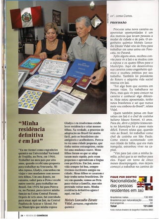 co", conta Curros.

                                                                                     PROFISSÃO

                                                                                        Procurar uma nova carreira ou
                                                                                     aproveitar oportunidades       é um
                                                                                     dos motivos que levam pessoas a
                                                                                     mudar de cidade e de país. O en-
                                                                                     genheiro químico Moisés Leoca-
                                                                                     dia Zárate Vidal veio do Peru para
                                                                                     trabalhar em uma usina em Pore-
                                                                                     catu, no Paraná.
                                                                                        Após alguns anos, recebeu con-
                                                                                     vite para vir a Iaú e se mudou com
                                                                                     a esposa e os quatro filhos para o
                                                                                     Município. Aqui ele desenvolveu
                                                                                     sua carreira como engenheiro quí-
                                                                                     mico e recebeu prêmios por seu
                                                                                     trabalho. Também foi presidente
                                                                                     do Rotary e adquiriu vida social
                                                                                     intensa em Iaú.
                                                                                        "Foi algo bom que ocorreu em
                                                                                     nossas vidas. Eu trabalhava no
                                                                                     Peru, mas quis vir para crescer na
                                                                                     carreira e conhecer algo diferen-
                                                                                     te. Hoje estou aposentado, tenho
                                                                                     netos brasileiros e sei que nunca
                                                                                     mais vou embora do Brasil", relata
                                                                                     VidaI.
                                                                                        Quem também pensa em fixar
                                                                                     raízes em [aú é o chef de cozinha
                                                                                     italiano Mauro Ferroni, 43 anos.
I I
          "Minha                                 Gladys e eu resolvemos estabe-
                                                 lecer residência e criar nossos
                                                                                     Para ele, abrir o próprio restauran-
                                                                                     te no Município foi o passo mais
          residência                             filhos. Na verdade, o processo de   difícil. Ferroni relata que, quando
                                                 adaptação no Brasil foi muito       veio ao Brasil, foi trabalhar como
1 1.1
          definitiva                             fácil, pois os brasileiros são      chef de cozinha em São Paulo.
          é em Iaü"
    11
1   11
                                                 amigáveis e acolhedores. Poreca-    Como estava acostumado com
!   ,,'

                                                 tu era uma cidade pequena, que      sua cidade da Itália, que era mais
                                                 tinha outros estrangeiros, então    tranquíla, estranhou viver na ca-
           "Eu me formei como engenheiro         foi uma mudança suave. Meus         pital.
          químico na Universidad Nacional        filhos foram os que se adap-            "Vim para Iaú com a minha fa-
          de Trujillo, no Peru, em 1966.         taram mais rápido, pois eram        mília, achei que ia ser melhor para
          Trabalhei no meu país por oito         pequenos e aprenderam a língua      eles. Fiquei em torno de cinco
          anos, quando recebi uma proposta       com perfeição. Em Iaü, nossa        meses desempregado, mas depois
          para trabalhar na Vtmezuela. Mi-       vida sempre foi boa, sempre         comecei a trabalhar na cantina do
          nha esposa~Gladys, concordou em        tivemos excelentes amigos na
          viajar e nosmudamos com nossos         cidade. Meus filhos se casaram e
          três filhos. Um ano depois, no         hoje tenho netos brasileiros. De
          entanto, voltei para o Peru e recebi   vez em quando, vamos ao Peru
          outro convite, para trabalhar no       para visitar a família, mas não
          Brasil. Em 1976 fui para Poreca-       pretendo voltar mais. Minha
          tu, no Paraná •.para exercer minha     residência definitiva agora é
          função na Usina Central Paraná.        aqui, em Iaü,"
          Depois de seis anos, fui convidado                                         Brasileiras natas                              130.900
          para atuar aqui em Iaü, na Central     Moisés Leoceãio Zárate              Brasileiras por naturalização                      108
          Paulísta de Açúcar e Álcool. Foi       Vidal, peruano, engenheiro          Estrangeiras                                        32
          no Município que minha esposa          químico                             Total                                         131.040
                                                                                     Fonte: Instituto Brasileiro de Geografia e Estatística (IBGE)


          124 .   REVISTA DO COMÉRCIO
 