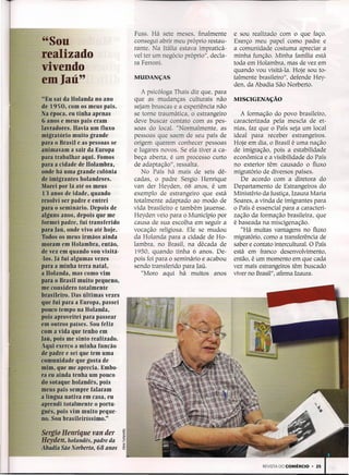 -

                                    Fuss. Há sete meses, finalmente       e sou realizado com o que faço.
    "Sou                            consegui abrir meu próprio restau-
                                    rante. Ia Itália estava impraticá-
                                                                          Exerço meu papel como padre e
                                                                          a comunidade costuma apreciar a
    realizado                       vel ter um negócio próprio", decla-   minha função. Minha família está
                                    ra Ferroni.                           toda em Holambra, mas de vez em
    vivendo                                                               quando vou visitá-Ia. Hoje sou to-
    em Iaü"                         MUDANÇAS                              talmente brasileiro", defende Hey-
                                                                          den, da Abadia São Norberto.
                                       A psicóloga Thais diz que, para
     "Eu saí da Holanda no ano      que as mudanças culturais não         MISCIGENAÇÃO
     de 1950, com os meus pais.     sejam bruscas e a experiência não
    Na época, eu tinha apenas       se torne traumática, o estrangeiro       A formação do povo brasileiro,
     6 anos e meus pais eram        deve buscar contato com as pes-       caracterizada pela mescla de et-
    lavradores. Havia um fluxo      soas do local. " ormalmente, as       nias, faz que o País seja um local
    migratório muito grande         pessoas que saem de seu país de       ideal para receber estrangeiros.
    para o Brasil e as pessoas se   origem querem conhecer pessoas        Hoje em dia, o Brasil é uma nação
    animavam a sair da Europa       e lugares novos. Se ela tiver a ca-   de imigração, pois a estabilidade
    para trabalhar aqui. Fomos      beça aberta, é um processo curto      econômica e a visibilidade do País
    para a cidade de Holambra,      de adaptação", ressalta.              no exterior têm causado o fluxo
    onde há uma grande colônia         No País há mais de seis dé--       migratório de diversos países.
     de imigrantes holandeses.      cadas, o padre Sergio Henrique           De acordo com a diretora do
    Morei por lá até os meus        van der Heyden, 68 anos, é um         Departamento de Estrangeiros do
     13 anos de idade, quando       exemplo de estrangeiro que está       Ministério da Justiça, Izaura Maria
    resolvi ser padre e entrei      totalmente adaptado ao modo de        Soares, a vinda de imigrantes para
    para o seminário. Depois de     vida brasileiro e também jauense.     o País é essencial para a caracteri-
    alguns anos, depois que me      Heyden veio para o Município por      zação da formação brasileira, que
    formei padre, fui transferido   causa de sua escolha em seguir a      é baseada na miscigenação.
    para Iaü, onde vivo até hoje.   vocação religiosa. Ele se mudou          "Há muitas vantagens no fluxo
    Todos os meus irmãos ainda      da Holanda para a cidade de Ho-       migratório, como a transferência de
    moram em Holambra, então,       lambra, no Brasil, na década de       saber e contato intercultural. O País
    de vez em quando vou visitá-    1950, quando tinha 6 anos. De-        está em franco desenvolvimento,
    -los. Já fui algumas vezes      pois foi para o seminário e acabou    então, é um momento em que cada
    para a minha terra natal,       sendo transferido para Iaú.           vez mais estrangeiros têm buscado
    a Holanda, mas como vim            "Moro aqui há muitos anos          viver no Brasil", afirma Izaura.
    para o Brasil muito pequeno,
    me considero totalmente
    brasileiro. Das últimas vezes
    que fui para a Europa, passei
    pouco tempo na Holanda,
    pois aproveitei para passear
    em outros países. Sou feliz
    com a vida que tenho em
    Iaü, pois me sinto realizado.
    Aqui exerço a minha função
    de padre e sei que tem uma
    comunidade que gosta de
    mim, que me aprecia. Embo-
    ra eu ainda tenha um pouco
    do sotaque holandês, pois
    meus pais sempre falaram
    a língua nativa em casa, eu
    aprendi totalmente o portu-
    guês, pois vim muito peque-
    no. Sou brasileiríssimo."

    Sergio Henrique ven der
    Heyden, holandês, padre da
    Abadia São Norberto, 68 anos


                                                                                     REVISTA DO COMÉRCIO   • 25
 