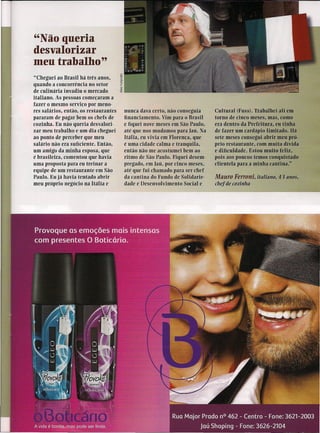 "Não queria
desvalorizar
meu trabalho"
"Cheguei ao Brasil há três anos,
quando a concorrência no setor
de culinária invadiu o mercado
italiano. As pessoas começaram a
fazer o mesmo serviço por meno-
res salários, então, os restaurantes   nunca dava certo, não conseguia     Cultural (Fuss). Trabãlhei ali em
pararam de pagar bem os chefs de       financiamento. Vnn para o Brasil    torno de cinco meses, mas, como
cozinha. Eu não queria desvalori-      e fiquei nove meses em São Paulo,   era dentro da Prefeitura, eu tinha
zar meu trabalho e um dia cheguei      até que nos mudamos para Iaü, Na    de fazer um cardápio limitado. Há
ao ponto de perceber que meu           Itália, eu vivia em Florença, que   sete meses consegui ab~ meu pró-
salário não era suficiente. Então,     é uma cidade calma e tranquila,     prio restaurante, com muita dívida
um amigo da minha esposa, que          então não me acostumei bem ao       e dificuldade. Estou muito feliz,
é brasileira, comentou que havia       ritmo de São Paulo. Fiquei desem-   pois aos poucos temos conquistado
uma proposta para eu treinar a         pregado, em Iaü, por cinco meses,   clientela para a mínha cantina."
equipe de um restaurante em São        até que fui chamado para ser chef
Paulo. Eu já havia tentado abrir       da cantina do Fundo de Solidarie-   Mauro Ferroni, italiano, 43 anos,
meu próprio negócio na Itália e        dade e Desenvolvimento Social e     chef de cozinha
 