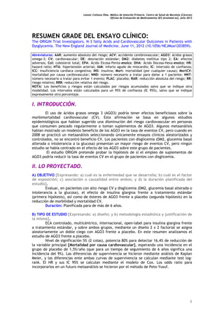Leonor Collazos Olea. Médico de Atención Primaria. Centro de Salud de Moraleja (Cáceres)
                                                      Oficina de Evaluación de Medicamentos SES (evalmed.es); Julio 2012




RESUMEN GRADE DEL ENSAYO CLÍNICO:
The ORIGIN Trial Investigators. N-3 fatty Acids and Cardiovascular Outcomes in Patients with
Dysglycemia. The New England Journal of Medicine. June 11, 2012 (10.1056/NEJMoa1203859).

Abreviaturas: AAR: aumento absoluto del riesgo; ACV: accidente cerebrovascular; AGO3: ácidos grasos
omega-3; CV: cardiovascular; DE: desviación estándar; DM2: diabetes mellitus tipo 2; EA: efectos
adversos; Col: colesterol total; EPA: Ácido Eicosa-Penta-enoico; DHA: Ácido Docosa-Hexa-enoico; HR:
hazard ratio; HTA: hipertensión arterial; IAM: infarto agudo de miocardio; IC: intervalo de confianza;
ICC: insuficiencia cardíaca congestiva; INS: insulina; Mort: mortalidad (por cualquier causa); MortCV:
mortalidad por causa cardiovascular; NND: número necesario a tratar para dañar a 1 paciente; NNT:
número necesario a tratar para evitar 1 evento; PLAC: placebo; RAR: reducción absoluta del riesgo; RR:
riesgo relativo; RRR: reducción relativa del riesgo.
NOTA: Los beneficios y riesgos están calculados por riesgos acumulados salvo que se indique otra
modalidad. Los intervalos están calculados para un 95% de confianza (IC 95%), salvo que se indique
expresamente otro porcentaje.


I. INTRODUCCIÓN.
        El uso de ácidos grasos omega 3 (AGO3) podría tener efectos beneficiosos sobre la
morbimortalidad cardiovascular (CV). Esta afirmación se basa en algunos estudios
epidemiológicos que habían sugerido una disminución del riesgo cardiovascular en personas
que consumen pescado regularmente o toman suplementos de AGO3. Algunos metaanálisis
habían mostrado un modesto beneficio de los AGO3 en la tasa de eventos CV, pero cuando en
2008 se practicó un metaanálisis seleccionando únicamente ensayos clínicos aleatorizados y
controlados, no se encontró beneficio CV. Los pacientes con disglicemia (DM2, glucemia basal
alterada o intolerancia a la glucosa) presentan un mayor riesgo de eventos CV, pero ningún
estudio se había centrado en el efecto de los AGO3 sobre este grupo de pacientes.
         El estudio ORIGIN pretende probar la hipótesis de si el empleo de suplementos de
AGO3 podría reducir la tasa de eventos CV en el grupo de pacientes con disglicemia.

II. LO PROYECTADO.
A) OBJETIVO [Expresando: a) cuál es la enfermedad que se desarrolla; b) cuál es el factor
de exposición; c) asociación o causalidad entre ambos; y d) la duración planificada del
estudio].
        Evaluar, en pacientes con alto riesgo CV y disglicemia (DM2, glucemia basal alterada o
intolerancia a la glucosa), el efecto de insulina glargina frente a tratamiento estándar
(primera hipótesis), así como de ésteres de AGO3 frente a placebo (segunda hipótesis) en la
reducción de morbilidad y mortalidad CV.
        Duración: Planificada para de más de 6 años.

B) TIPO DE ESTUDIO [Expresando: a) diseño; y b) metodología estadística y justificación de
la misma].
        ECA controlado, multicéntrico, internacional, open-label para insulina glargina frente
a tratamiento estándar, y sobre ambos grupos, mediante un diseño 2 x 2 factorial se asigna
aleatoriamente un doble ciego con AGO3 frente a placebo. En este resumen analizamos el
estudio de AGO3 frente a placebo.
        Nivel de significación 5% (2 colas), potencia 80% para detectar 16,4% de reducción de
la variable principal [Mortalidad por causa cardiovascular], esperando una incidencia en el
grupo de placebo de 1,5%/año (que para un tiempo de seguimiento de 6 años significa una
incidencia del 9%). Las diferencias de supervivencia se hicieron mediante análisis de Kaplan
Meier, y las diferencias ente ambas curvas de supervivencia se calculan mediante test log-
rank. El HR y sus IC 95% se calculan mediante el modelo de Cox. Los odds ratio para
incorporarlos en un futuro metaanálisis se hicieron por el método de Peto-Yusuf.




                                                                                                                      1
 