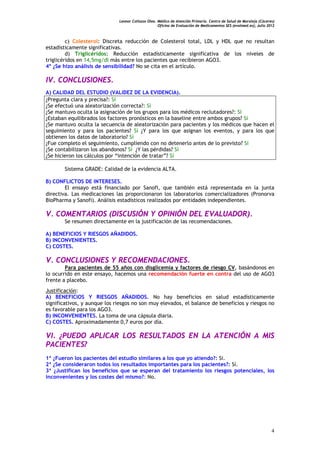 Leonor Collazos Olea. Médico de Atención Primaria. Centro de Salud de Moraleja (Cáceres)
                                                    Oficina de Evaluación de Medicamentos SES (evalmed.es); Julio 2012



         c) Colesterol: Discreta reducción de Colesterol total, LDL y HDL que no resultan
estadísticamente significativas.
         d) Triglicéridos: Reducción estadísticamente significativa de los niveles de
triglicéridos en 14,5mg/dl más entre los pacientes que recibieron AGO3.
4º ¿Se hizo análisis de sensibilidad? No se cita en el artículo.

IV. CONCLUSIONES.
A) CALIDAD DEL ESTUDIO (VALIDEZ DE LA EVIDENCIA).
¿Pregunta clara y precisa?: Sí
¿Se efectuó una aleatorización correcta?: Sí
¿Se mantuvo oculta la asignación de los grupos para los médicos reclutadores?: Sí
¿Estaban equilibrados los factores pronósticos en la baseline entre ambos grupos? Sí
¿Se mantuvo oculta la secuencia de aleatorización para pacientes y los médicos que hacen el
seguimiento y para los pacientes? Sí ¿Y para los que asignan los eventos, y para los que
obtienen los datos de laboratorio? Sí
¿Fue completo el seguimiento, cumpliendo con no detenerlo antes de lo previsto? Sí
¿Se contabilizaron los abandonos? Sí ¿Y las pérdidas? Sí
¿Se hicieron los cálculos por “intención de tratar”? Sí

       Sistema GRADE: Calidad de la evidencia ALTA.

B) CONFLICTOS DE INTERESES.
        El ensayo está financiado por Sanofi, que también está representada en la junta
directiva. Las medicaciones las proporcionaron los laboratorios comercializadores (Pronorva
BioPharma y Sanofi). Análisis estadísticos realizados por entidades independientes.

V. COMENTARIOS (DISCUSIÓN Y OPINIÓN DEL EVALUADOR).
       Se resumen directamente en la justificación de las recomendaciones.

A) BENEFICIOS Y RIESGOS AÑADIDOS.
B) INCONVENIENTES.
C) COSTES.

V. CONCLUSIONES Y RECOMENDACIONES.
        Para pacientes de 55 años con disglicemia y factores de riesgo CV, basándonos en
lo ocurrido en este ensayo, hacemos una recomendación fuerte en contra del uso de AGO3
frente a placebo.
Justificación:
A) BENEFICIOS Y RIESGOS AÑADIDOS. No hay beneficios en salud estadísticamente
significativos, y aunque los riesgos no son muy elevados, el balance de beneficios y riesgos no
es favorable para los AGO3.
B) INCONVENIENTES. La toma de una cápsula diaria.
C) COSTES. Aproximadamente 0,7 euros por día.

VI. ¿PUEDO APLICAR LOS RESULTADOS EN LA ATENCIÓN A MIS
PACIENTES?
1ª ¿Fueron los pacientes del estudio similares a los que yo atiendo?: Si.
2ª ¿Se consideraron todos los resultados importantes para los pacientes?: Sí.
3ª ¿Justifican los beneficios que se esperan del tratamiento los riesgos potenciales, los
inconvenientes y los costes del mismo?: No.




                                                                                                                    4
 