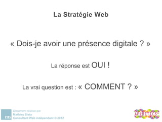 La Stratégie Web


« Dois-je avoir une présence digitale ? »
                        La réponse est OUI !

      La vrai question est : « COMMENT ? »

Document réalisé par
Mathieu Sisto
Consultant Web indépendant © 2012
 