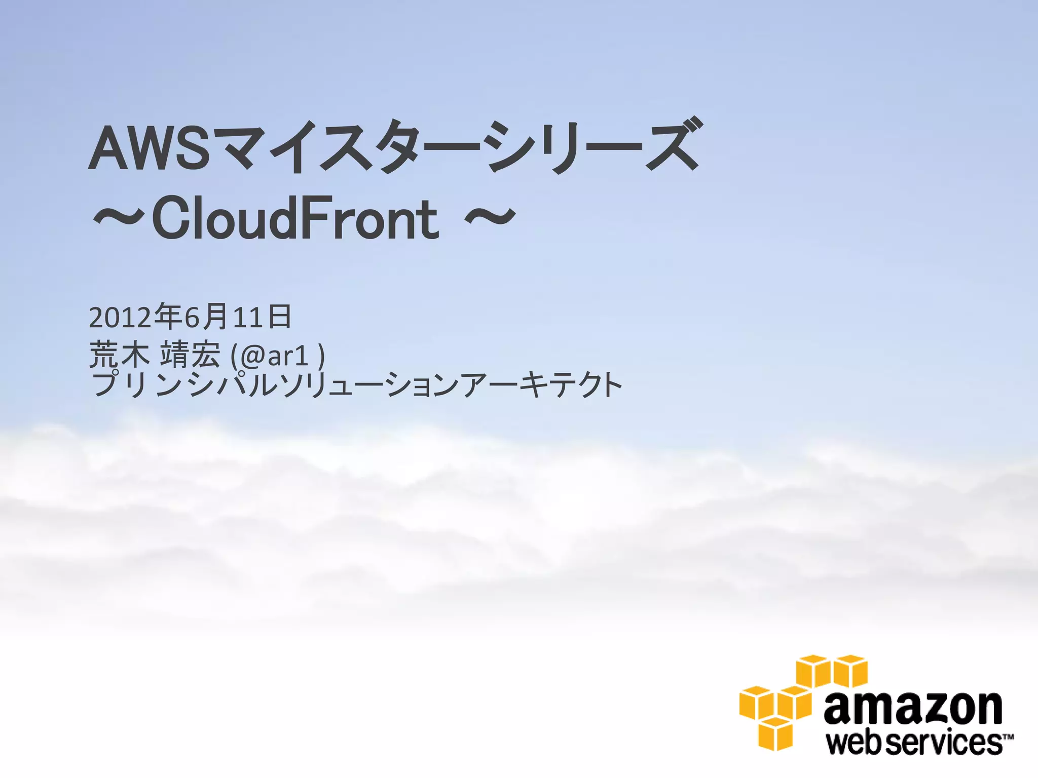 AWSマイスターシリーズ
～CloudFront ～
2012年6月11日
荒木 靖宏 (@ar1 )
プリンシパルソリューションアーキテクト
 