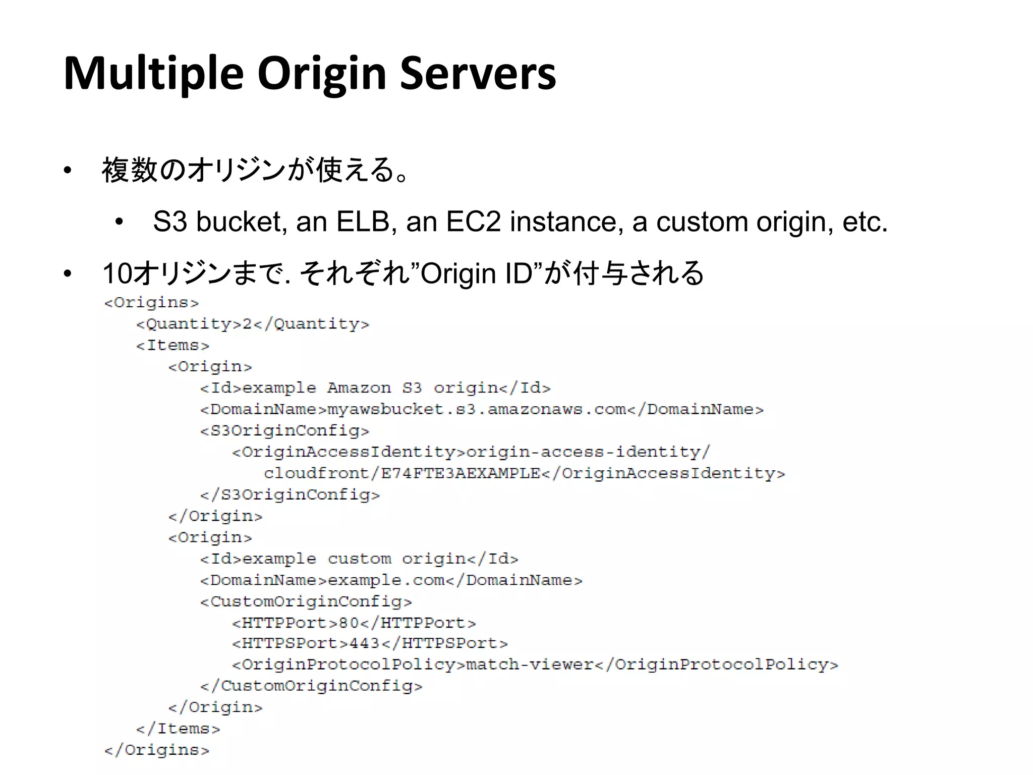 Multiple Origin Servers
• 複数のオリジンが使える。
  • S3 bucket, an ELB, an EC2 instance, a custom origin, etc.
• 10オリジンまで. それぞれ”Origin ID”が付与される




                             Amazon Confidential   16
 