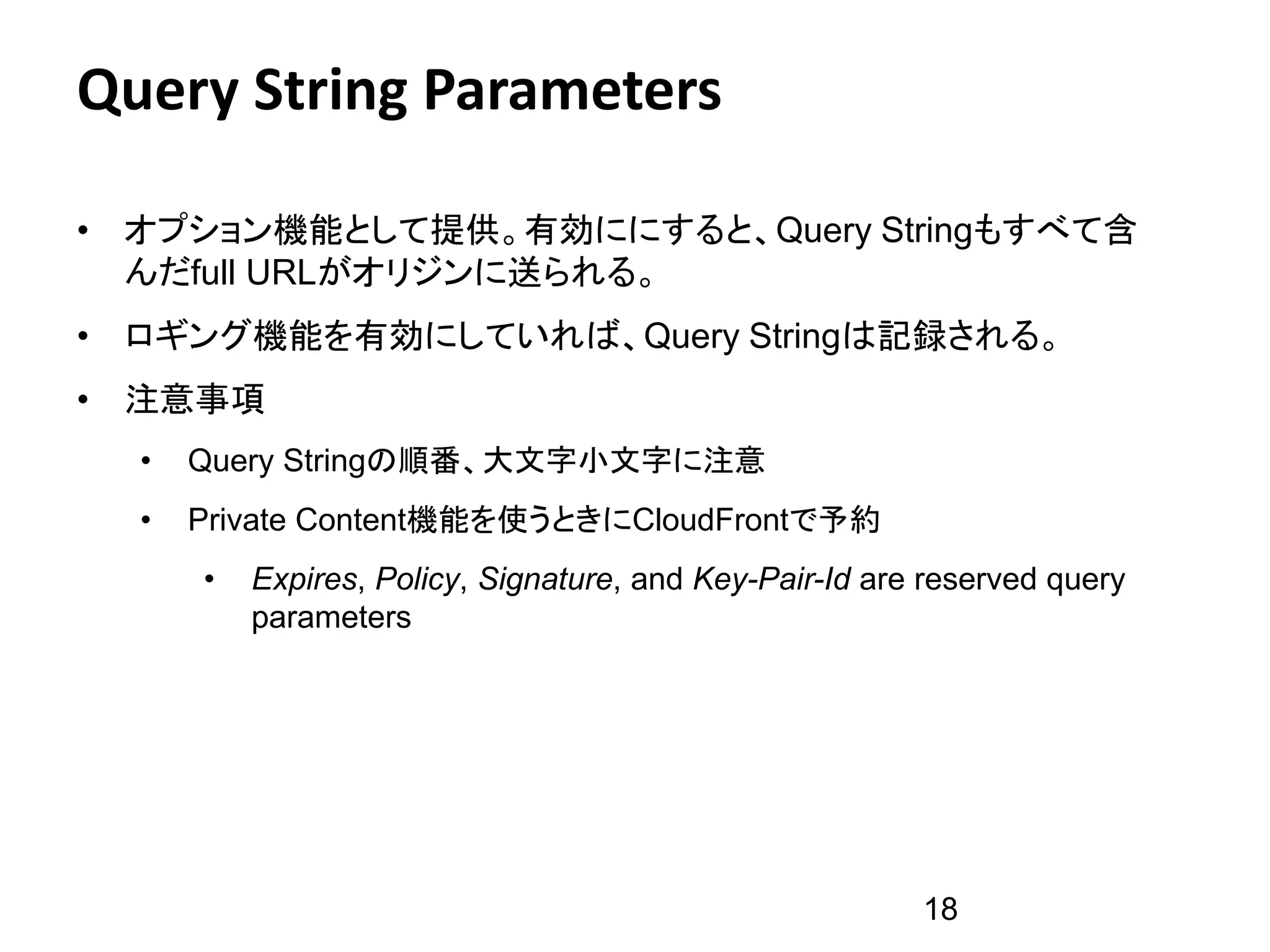 Query String Parameters

• オプション機能として提供。有効ににすると、Query Stringもすべて含
  んだfull URLがオリジンに送られる。
• ロギング機能を有効にしていれば、Query Stringは記録される。
• 注意事項
  •   Query Stringの順番、大文字小文字に注意
  •   Private Content機能を使うときにCloudFrontで予約
      •   Expires, Policy, Signature, and Key-Pair-Id are reserved query
          parameters




                                                         18
 