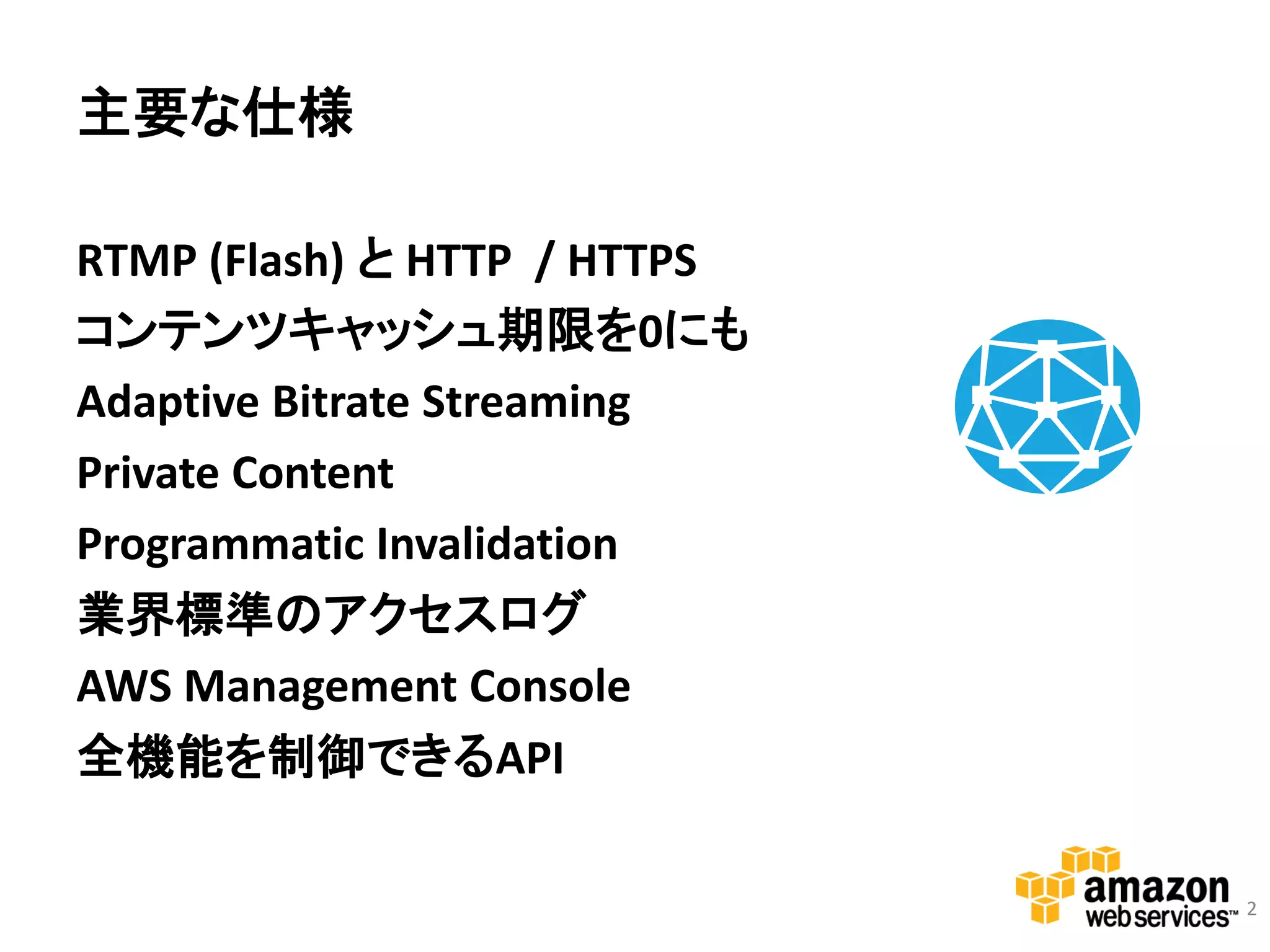 主要な仕様

RTMP (Flash) と HTTP / HTTPS
コンテンツキャッシュ期限を0にも
Adaptive Bitrate Streaming
Private Content
Programmatic Invalidation     Amazon CloudFront

業界標準のアクセスログ
AWS Management Console
全機能を制御できるAPI

                                                  2
 