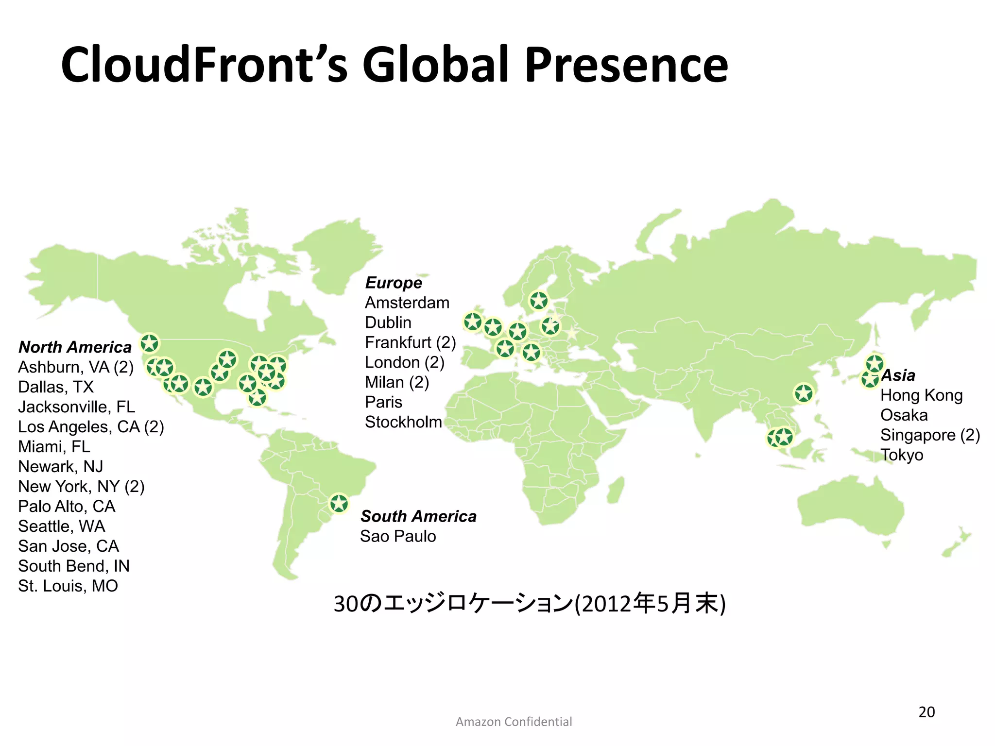 CloudFront’s Global Presence


                       Europe
                       Amsterdam
                       Dublin
North America          Frankfurt (2)
Ashburn, VA (2)        London (2)
                       Milan (2)                         Asia
Dallas, TX                                               Hong Kong
Jacksonville, FL       Paris
                       Stockholm                         Osaka
Los Angeles, CA (2)                                      Singapore (2)
Miami, FL                                                Tokyo
Newark, NJ
New York, NY (2)
Palo Alto, CA
                       South America
Seattle, WA
                       Sao Paulo
San Jose, CA
South Bend, IN
St. Louis, MO
                      30のエッジロケーション(2012年5月末)



                                                             20
                                   Amazon Confidential
 