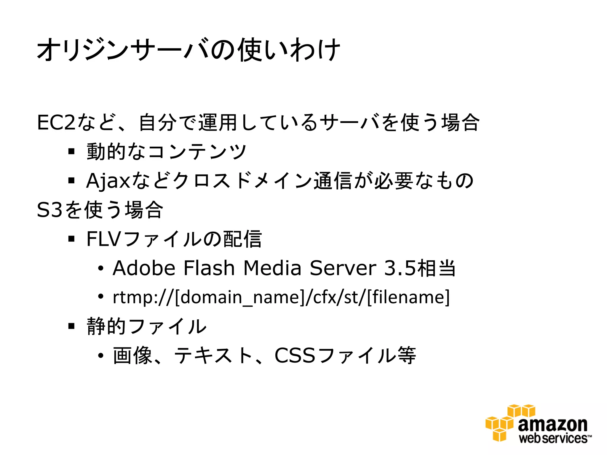 オリジンサーバの使いわけ

EC2など、自分で運用しているサーバを使う場合
   動的なコンテンツ
   Ajaxなどクロスドメイン通信が必要なもの
S3を使う場合
   FLVファイルの配信
     • Adobe Flash Media Server 3.5相当
     • rtmp://[domain_name]/cfx/st/[filename]
   静的ファイル
     • 画像、テキスト、CSSファイル等
 