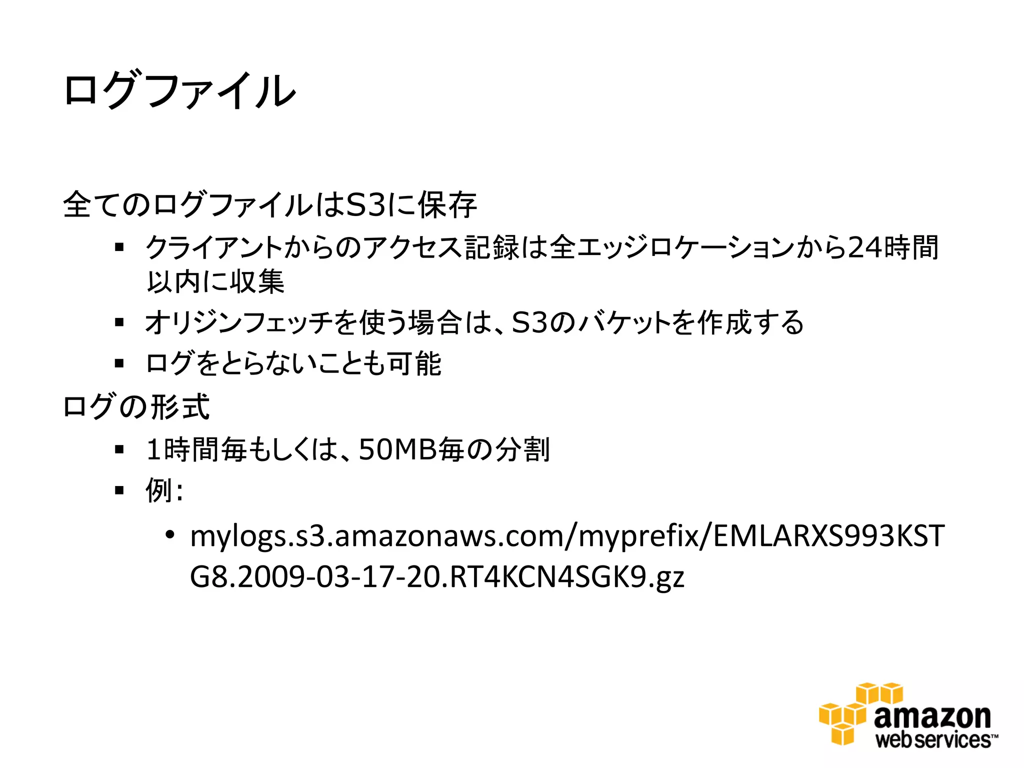 ログファイル

全てのログファイルはS3に保存
  クライアントからのアクセス記録は全エッジロケーションから24時間
   以内に収集
  オリジンフェッチを使う場合は、S3のバケットを作成する
  ログをとらないことも可能
ログの形式
  1時間毎もしくは、50MB毎の分割
  例:
   • mylogs.s3.amazonaws.com/myprefix/EMLARXS993KST
     G8.2009-03-17-20.RT4KCN4SGK9.gz
 