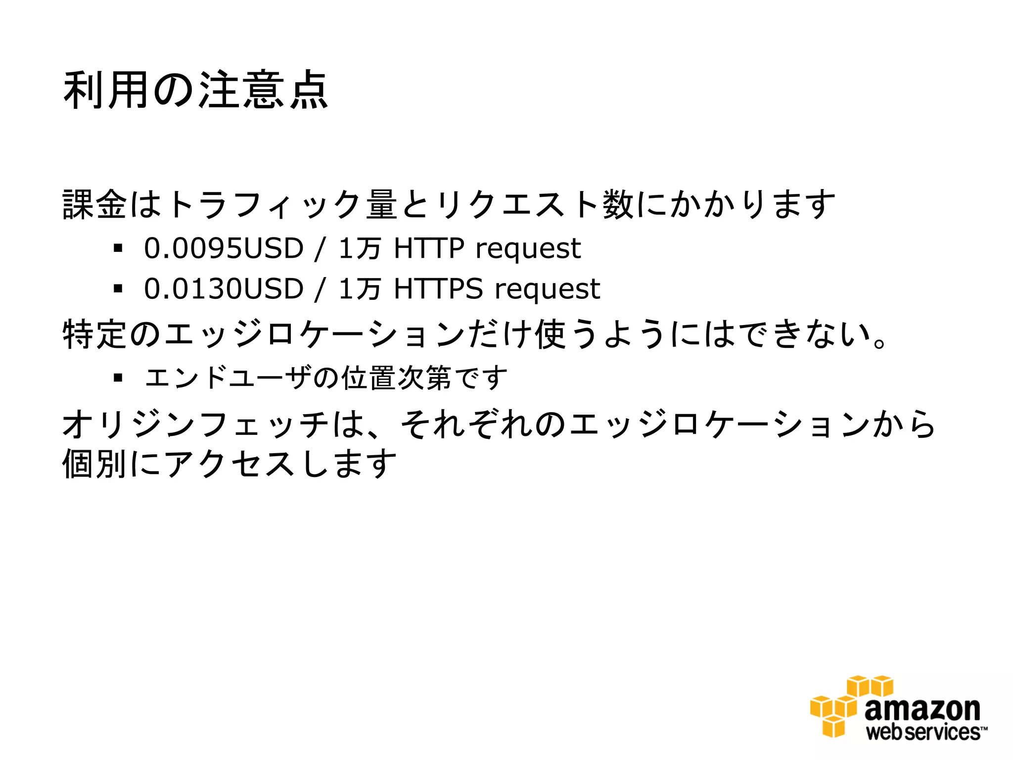 利用の注意点

課金はトラフィック量とリクエスト数にかかります
  0.0095USD / 1万 HTTP request
  0.0130USD / 1万 HTTPS request
特定のエッジロケーションだけ使うようにはできない。
  エンドユーザの位置次第です
オリジンフェッチは、それぞれのエッジロケーションから
個別にアクセスします
 