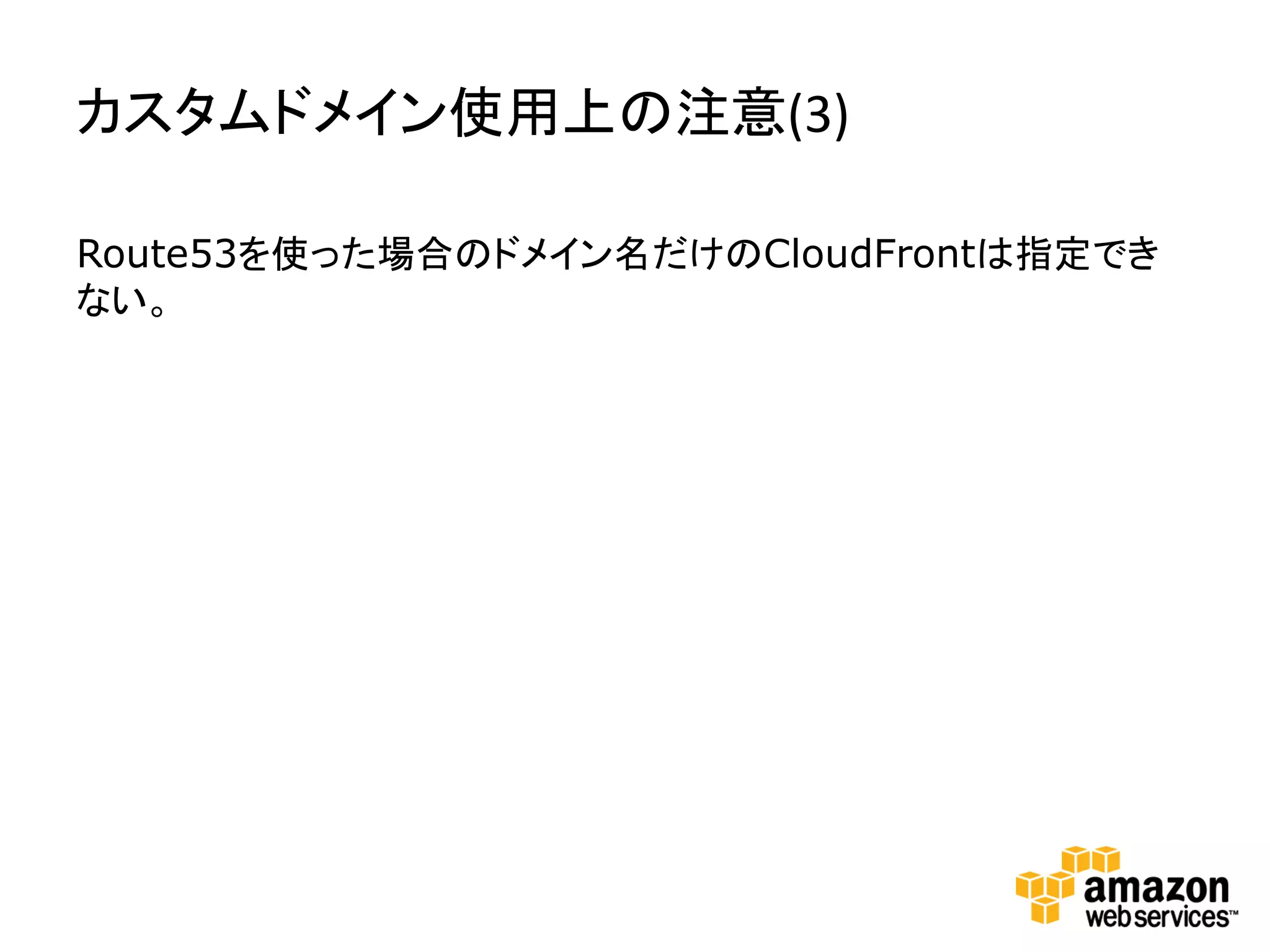 カスタムドメイン使用上の注意(3)

Route53を使った場合のドメイン名だけのCloudFrontは指定でき
ない。
 