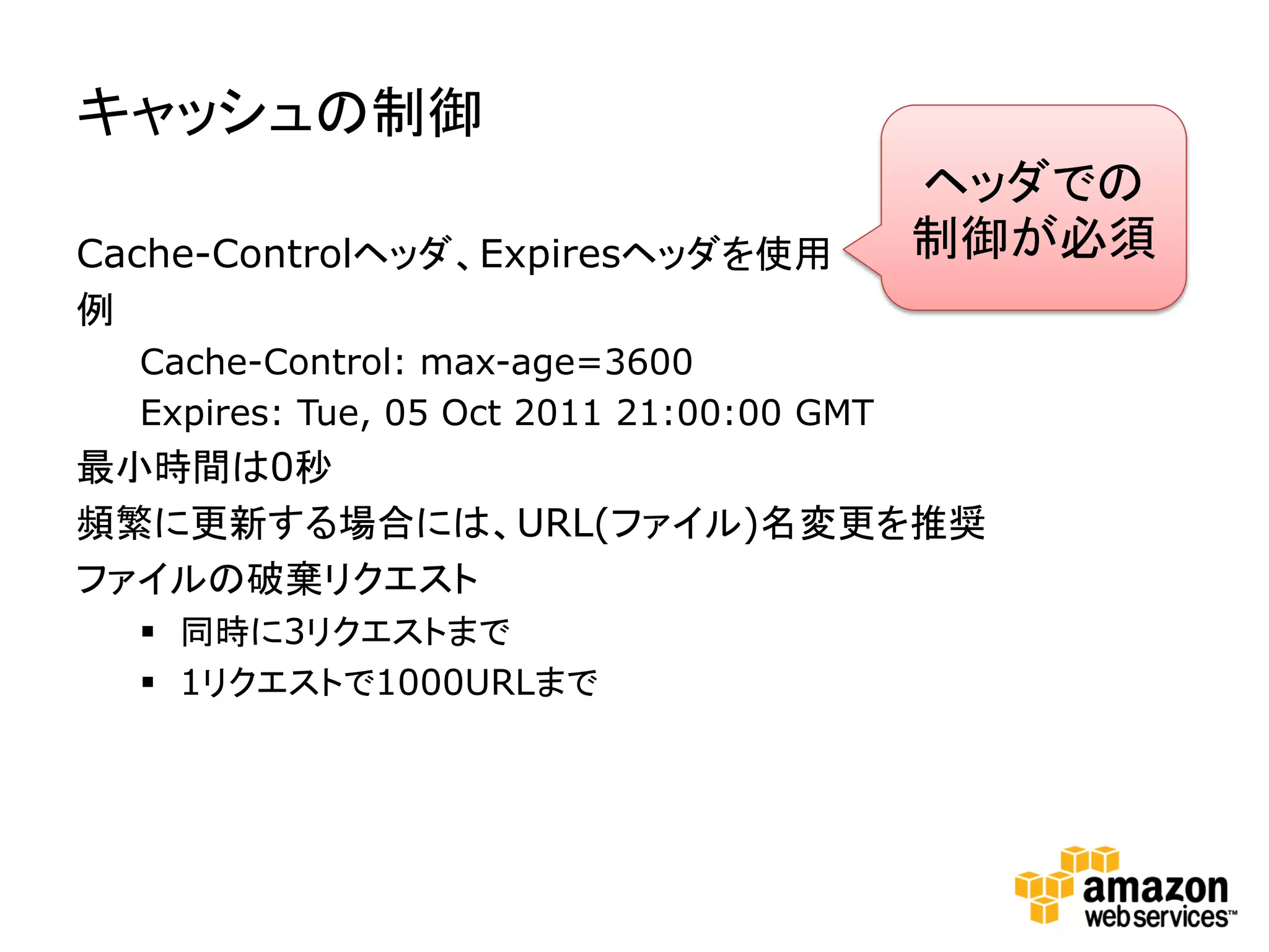 キャッシュの制御
                                           ヘッダでの
Cache-Controlヘッダ、Expiresヘッダを使用             制御が必須
例
  Cache-Control: max-age=3600
  Expires: Tue, 05 Oct 2011 21:00:00 GMT
最小時間は0秒
頻繁に更新する場合には、URL(ファイル)名変更を推奨
ファイルの破棄リクエスト
   同時に3リクエストまで
   1リクエストで1000URLまで
 