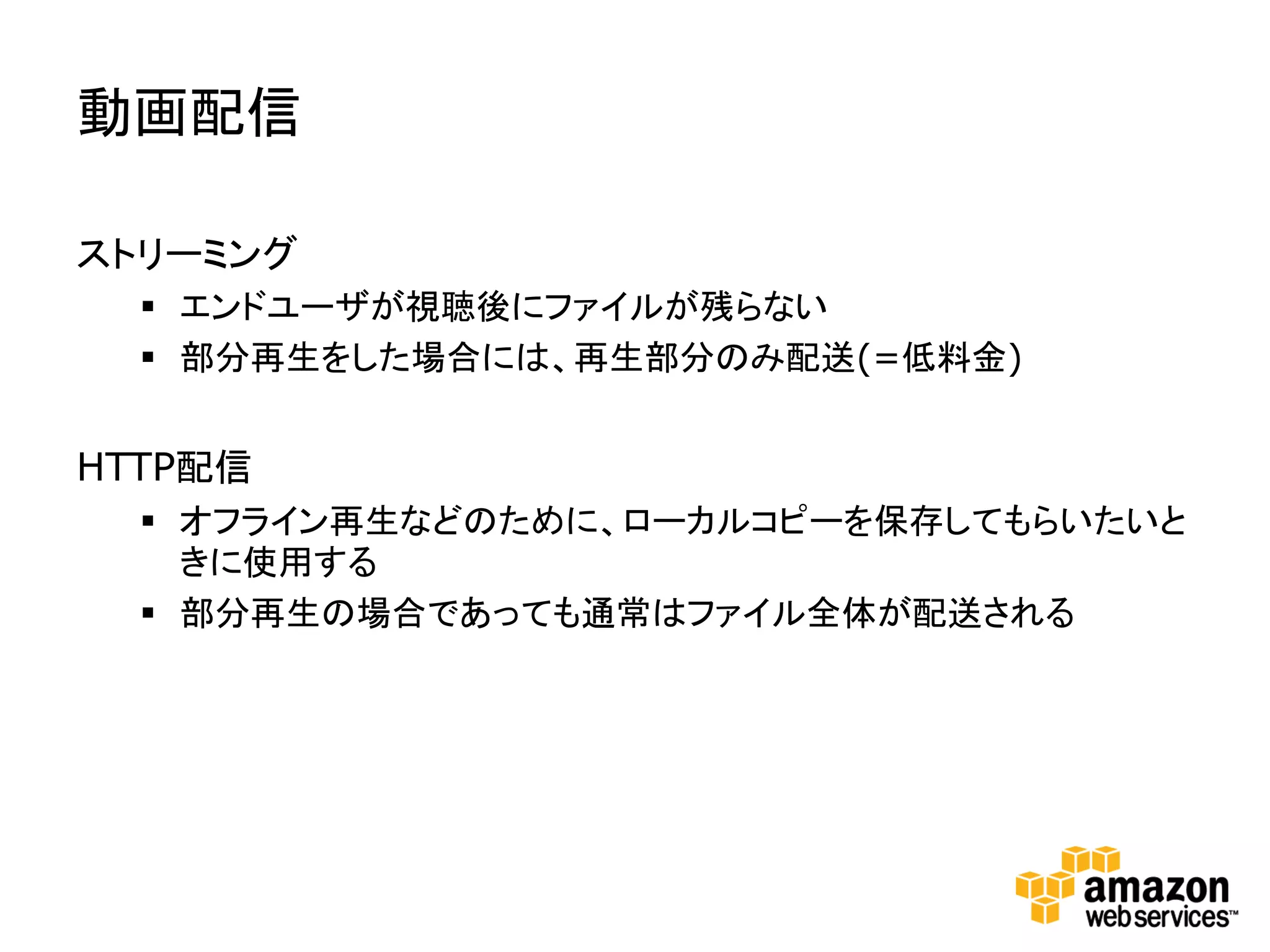 動画配信

ストリーミング
   エンドユーザが視聴後にファイルが残らない
   部分再生をした場合には、再生部分のみ配送(=低料金)


HTTP配信
   オフライン再生などのために、ローカルコピーを保存してもらいたいと
    きに使用する
   部分再生の場合であっても通常はファイル全体が配送される
 