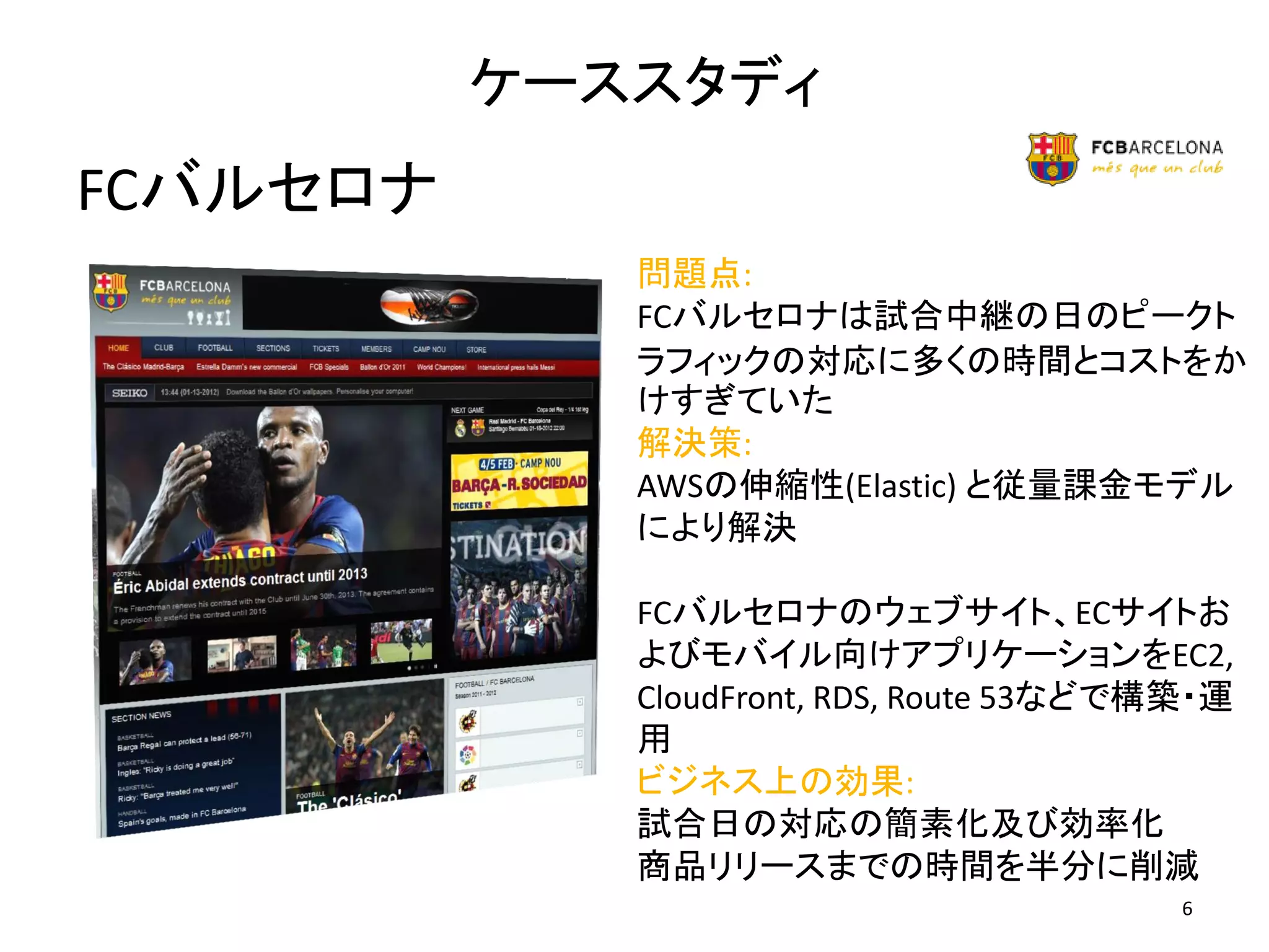 ケーススタディ
FCバルセロナ
             問題点:
             FCバルセロナは試合中継の日のピークト
             ラフィックの対応に多くの時間とコストをか
             けすぎていた
             解決策:
             AWSの伸縮性(Elastic) と従量課金モデル
             により解決

             FCバルセロナのウェブサイト、ECサイトお
             よびモバイル向けアプリケーションをEC2,
             CloudFront, RDS, Route 53などで構築・運
             用
             ビジネス上の効果:
             試合日の対応の簡素化及び効率化
             商品リリースまでの時間を半分に削減
                                          6
 