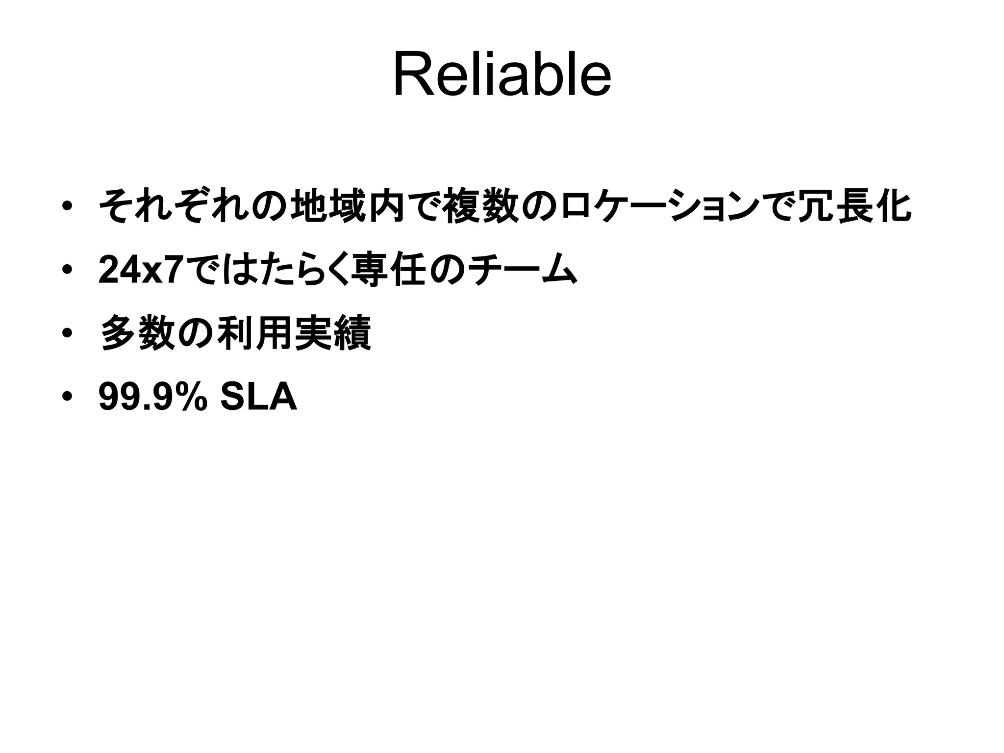 Reliable

• それぞれの地域内で複数のロケーションで冗長化
• 24x7ではたらく専任のチーム
• 多数の利用実績
• 99.9% SLA
 