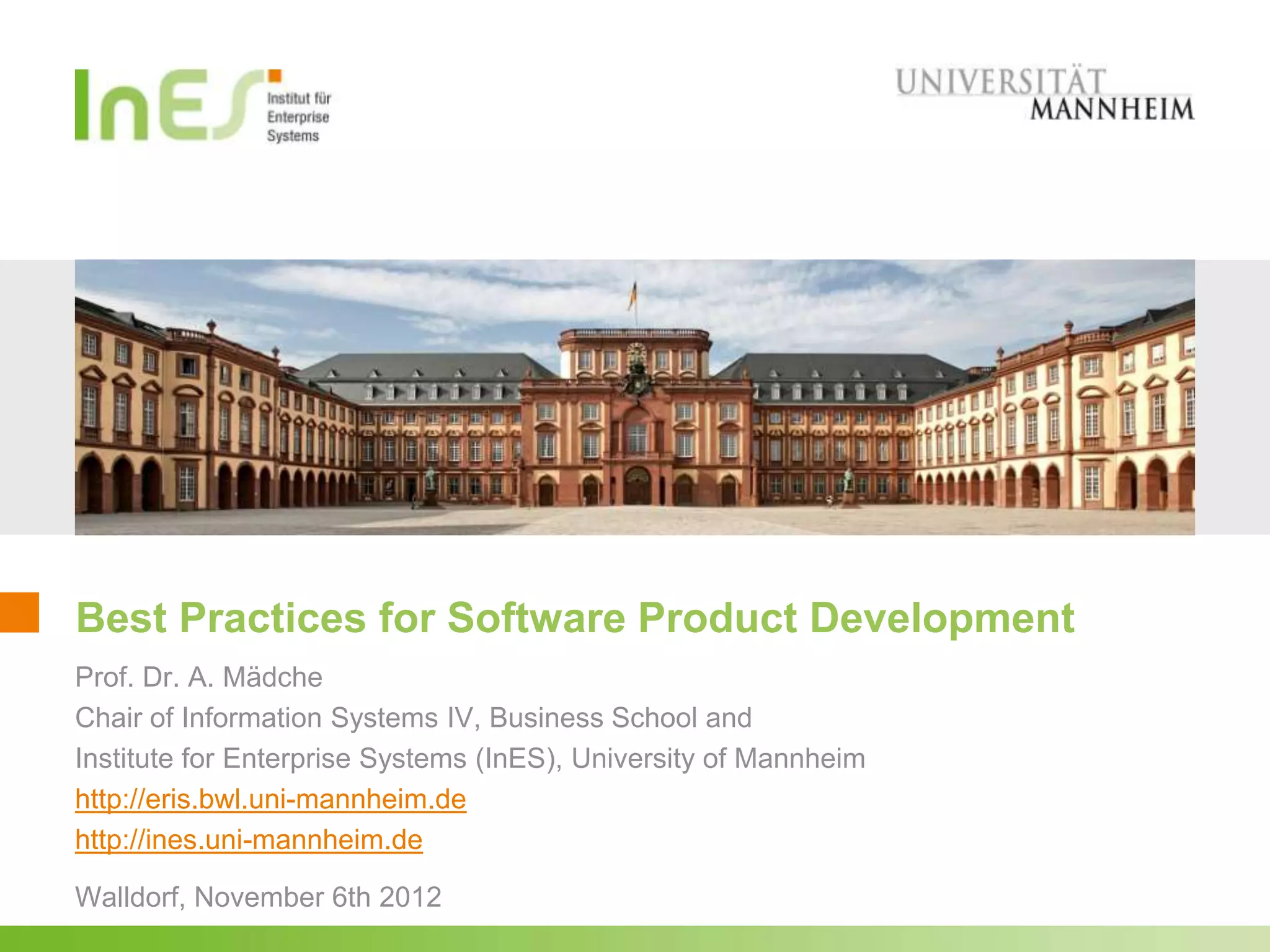 Best Practices for Software Product Development
Prof. Dr. A. Mädche
Chair of Information Systems IV, Business School and
Institute for Enterprise Systems (InES), University of Mannheim
http://eris.bwl.uni-mannheim.de
http://ines.uni-mannheim.de

Walldorf, November 6th 2012
 