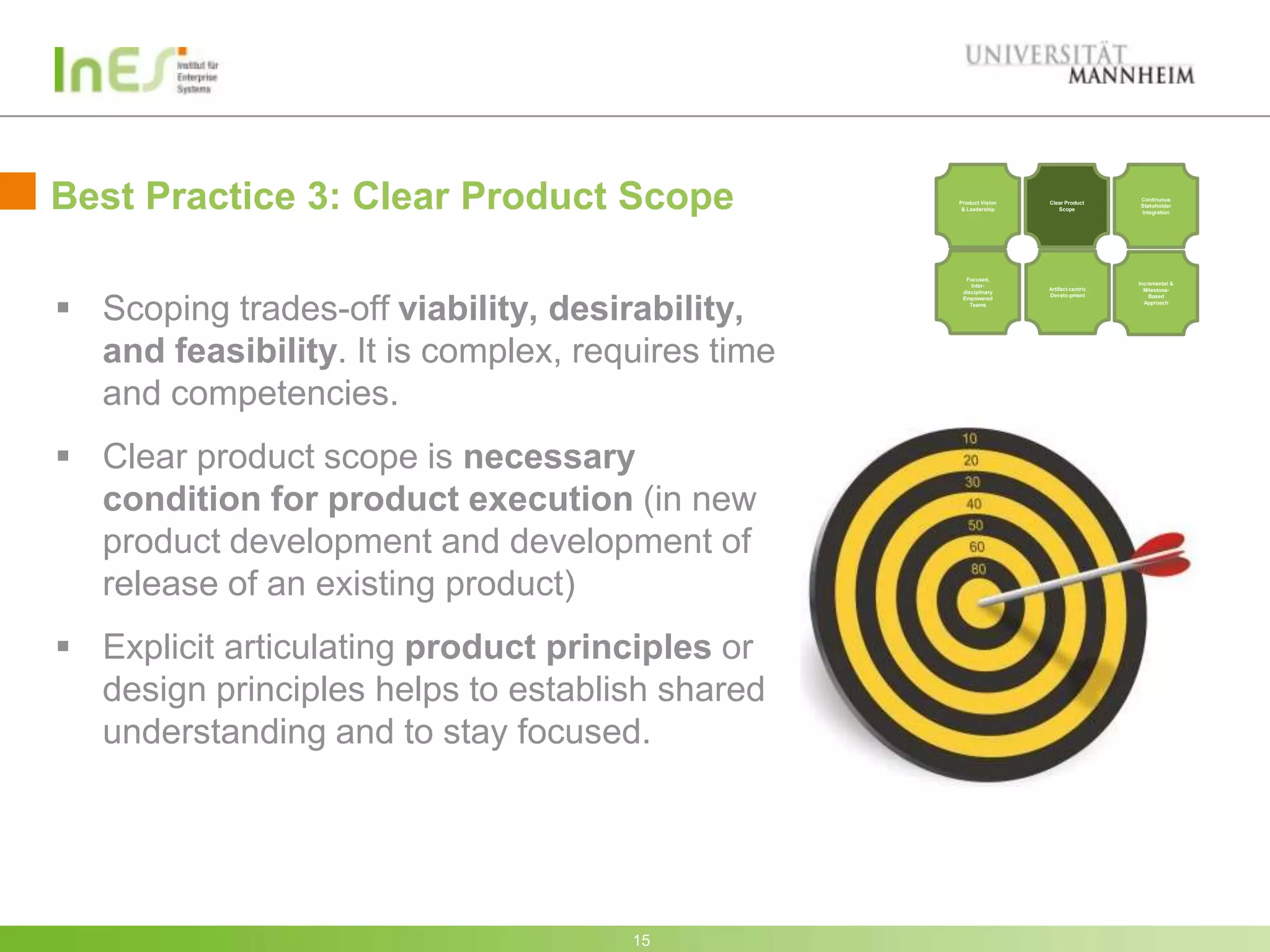 Best Practice 3: Clear Product Scope              Product Vision
                                                   & Leadership
                                                                   Clear Product
                                                                      Scope
                                                                                      Continuous
                                                                                      Stakeholder
                                                                                      Integration




                                                    Focused,
                                                       Inter-                         Incremental &
                                                                   Artifact-centric     Milestone-




 Scoping trades-off viability, desirability,
                                                   disciplinary
                                                                   Develo-pment           Based
                                                   Empowered
                                                      Teams                             Approach




  and feasibility. It is complex, requires time
  and competencies.
 Clear product scope is necessary
  condition for product execution (in new
  product development and development of
  release of an existing product)
 Explicit articulating product principles or
  design principles helps to establish shared
  understanding and to stay focused.




                                     15
 