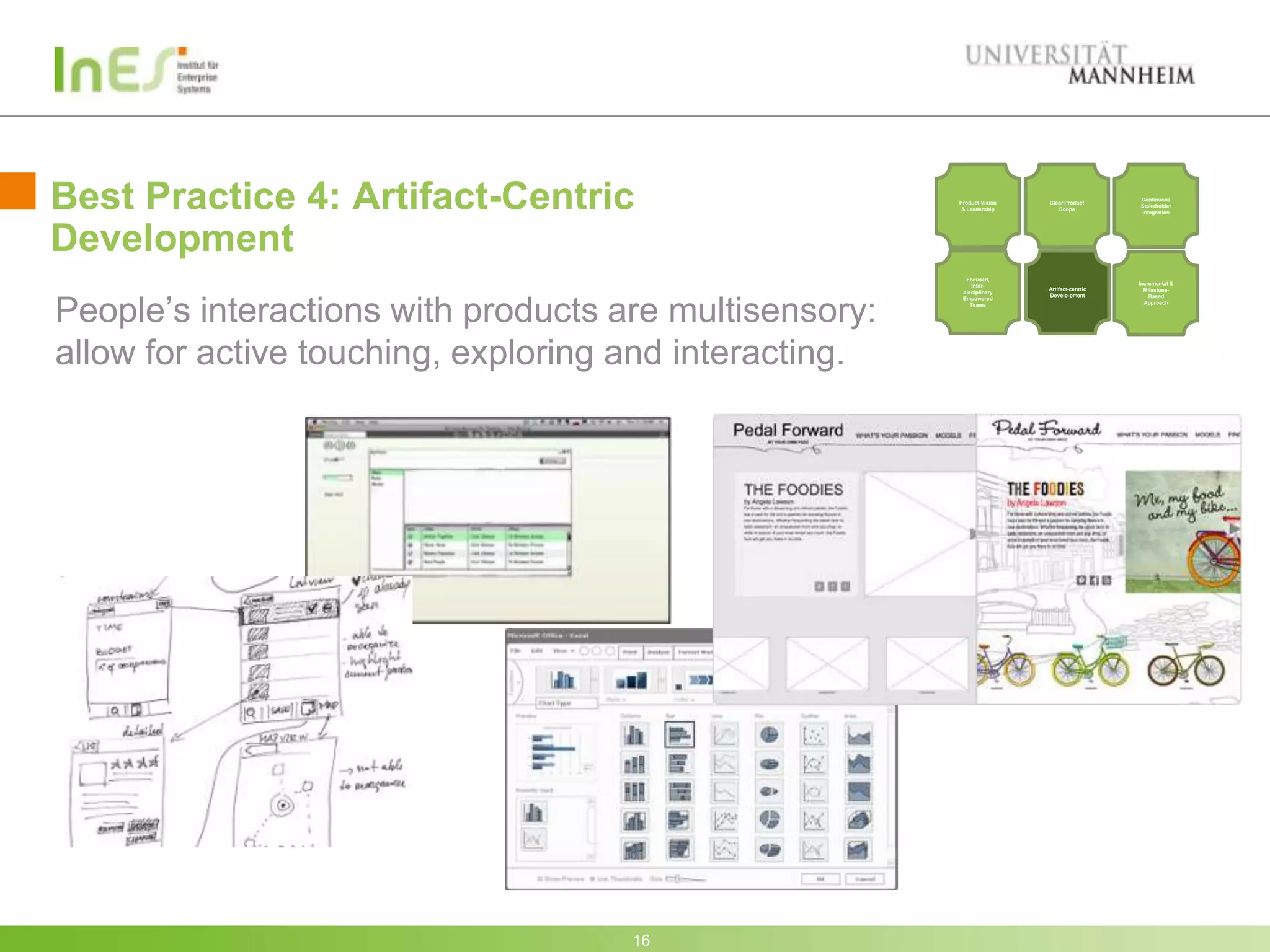 Best Practice 4: Artifact-Centric                       Product Vision
                                                         & Leadership
                                                                         Clear Product
                                                                            Scope
                                                                                            Continuous
                                                                                            Stakeholder
                                                                                            Integration




Development
                                                          Focused,
                                                             Inter-                         Incremental &
                                                                         Artifact-centric     Milestone-




People’s interactions with products are multisensory:
                                                         disciplinary
                                                                         Develo-pment           Based
                                                         Empowered
                                                            Teams                             Approach




allow for active touching, exploring and interacting.




                                     16
 