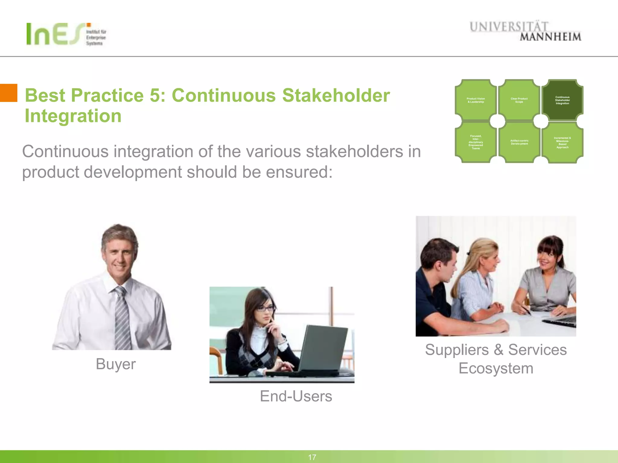 Best Practice 5: Continuous Stakeholder                      Product Vision
                                                              & Leadership
                                                                              Clear Product
                                                                                 Scope
                                                                                                 Continuous
                                                                                                 Stakeholder
                                                                                                 Integration




Integration
                                                               Focused,
                                                                  Inter-                         Incremental &
                                                                              Artifact-centric     Milestone-
                                                              disciplinary
                                                                              Develo-pment           Based
                                                              Empowered



Continuous integration of the various stakeholders in            Teams                             Approach




product development should be ensured:




                                                        Suppliers & Services
         Buyer                                              Ecosystem
                               End-Users


                                     17
 