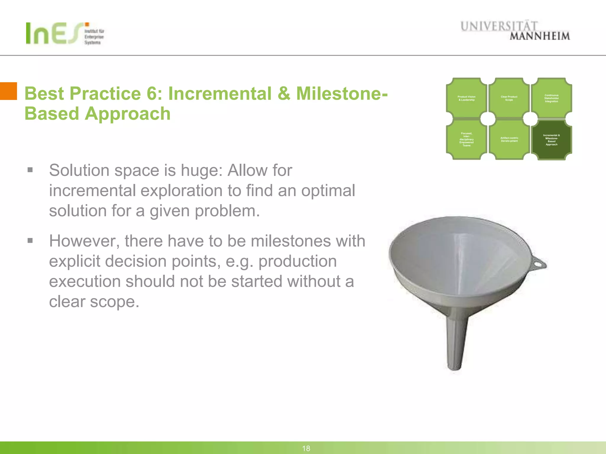Best Practice 6: Incremental & Milestone-      Product Vision
                                                & Leadership
                                                                Clear Product
                                                                   Scope
                                                                                   Continuous
                                                                                   Stakeholder
                                                                                   Integration




Based Approach
                                                 Focused,
                                                    Inter-                         Incremental &
                                                                Artifact-centric     Milestone-
                                                disciplinary
                                                                Develo-pment           Based
                                                Empowered
                                                   Teams                             Approach




 Solution space is huge: Allow for
  incremental exploration to find an optimal
  solution for a given problem.
 However, there have to be milestones with
  explicit decision points, e.g. production
  execution should not be started without a
  clear scope.




                                    18
 