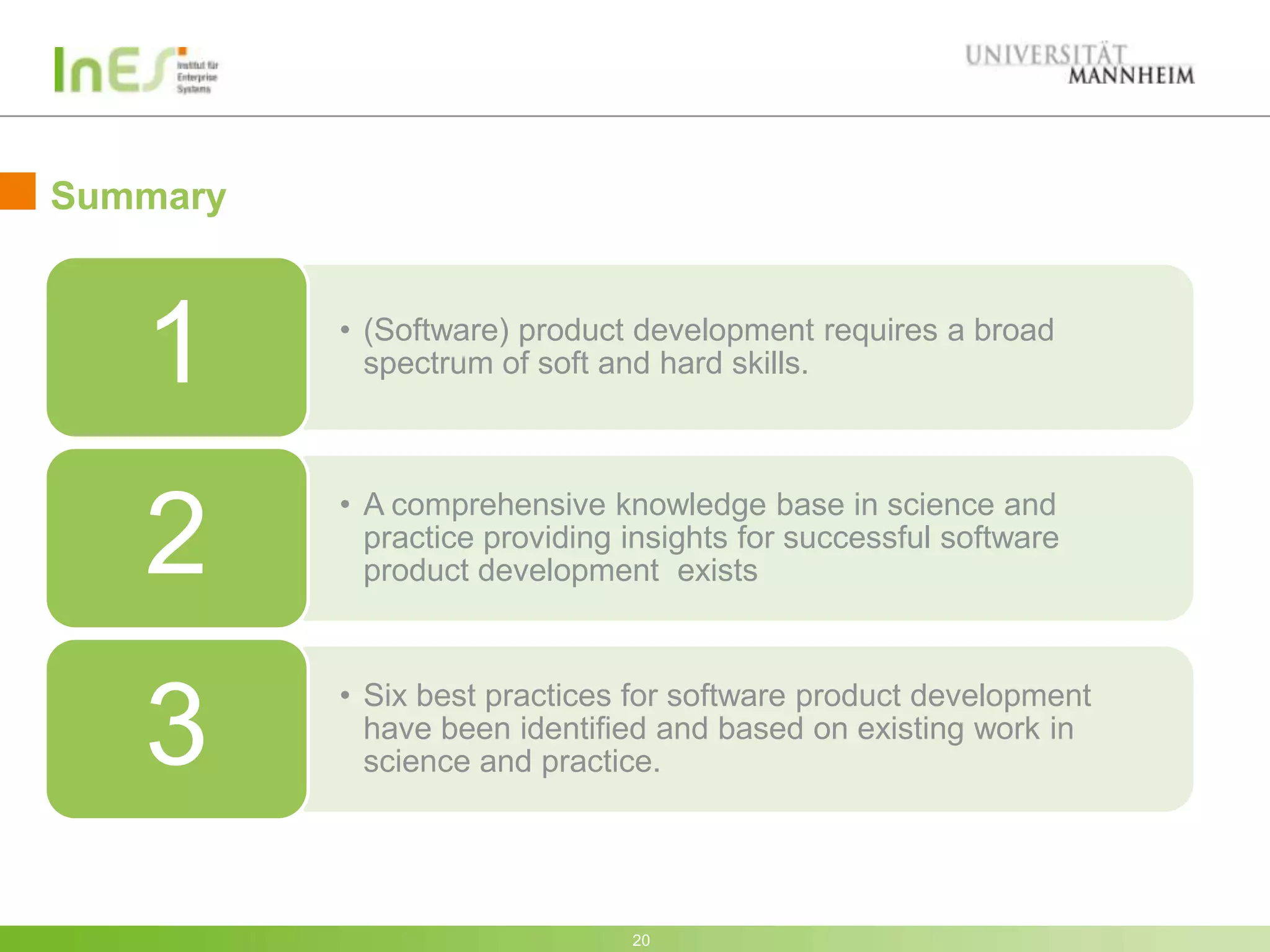Summary



   1      • (Software) product development requires a broad
            spectrum of soft and hard skills.



          • A comprehensive knowledge base in science and
   2        practice providing insights for successful software
            product development exists


          • Six best practices for software product development
   3        have been identified and based on existing work in
            science and practice.




                               20
 
