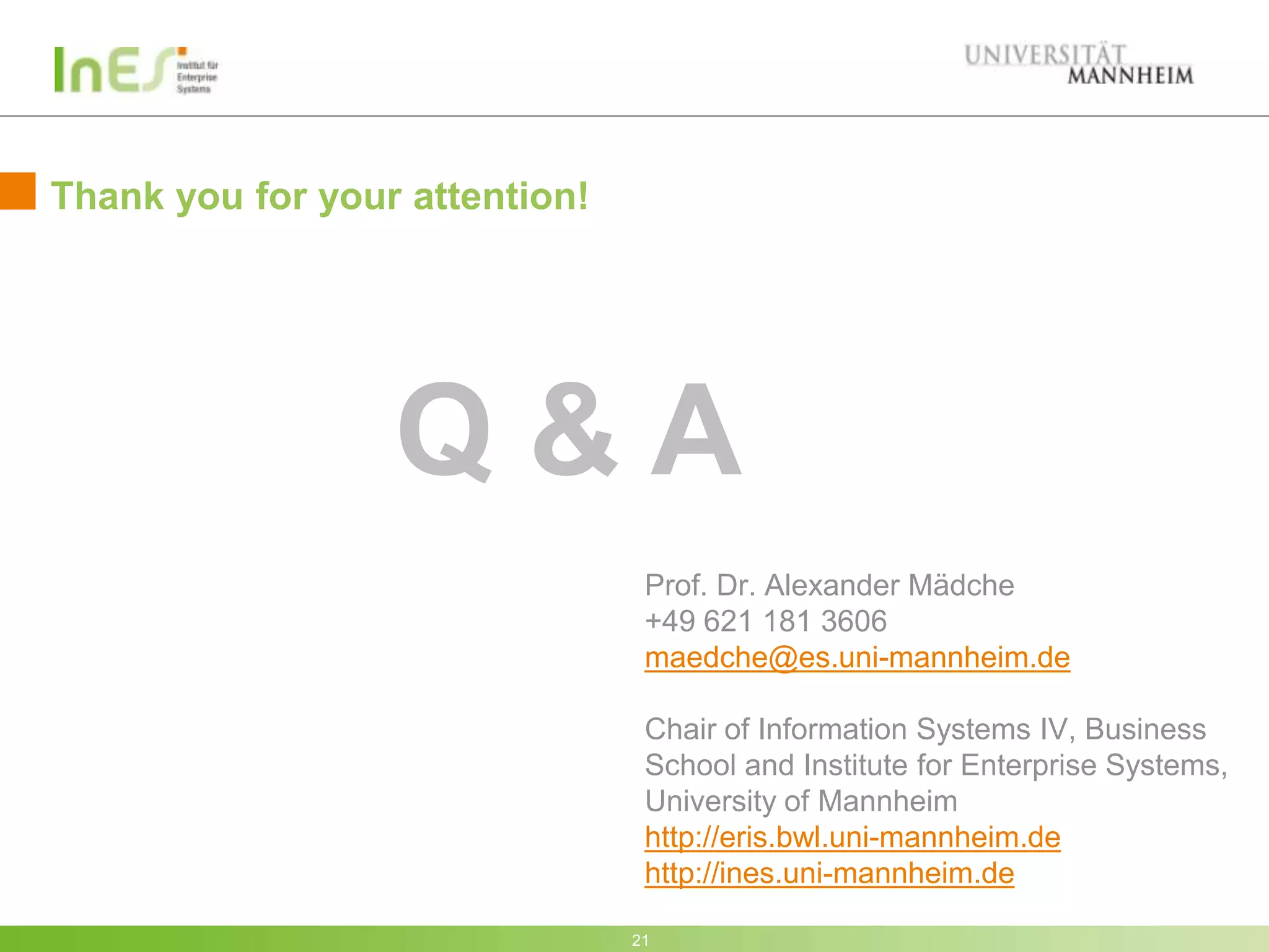 Thank you for your attention!




                  Q&A
                                 Prof. Dr. Alexander Mädche
                                 +49 621 181 3606
                                 maedche@es.uni-mannheim.de

                                 Chair of Information Systems IV, Business
                                 School and Institute for Enterprise Systems,
                                 University of Mannheim
                                 http://eris.bwl.uni-mannheim.de
                                 http://ines.uni-mannheim.de

                                21
 
