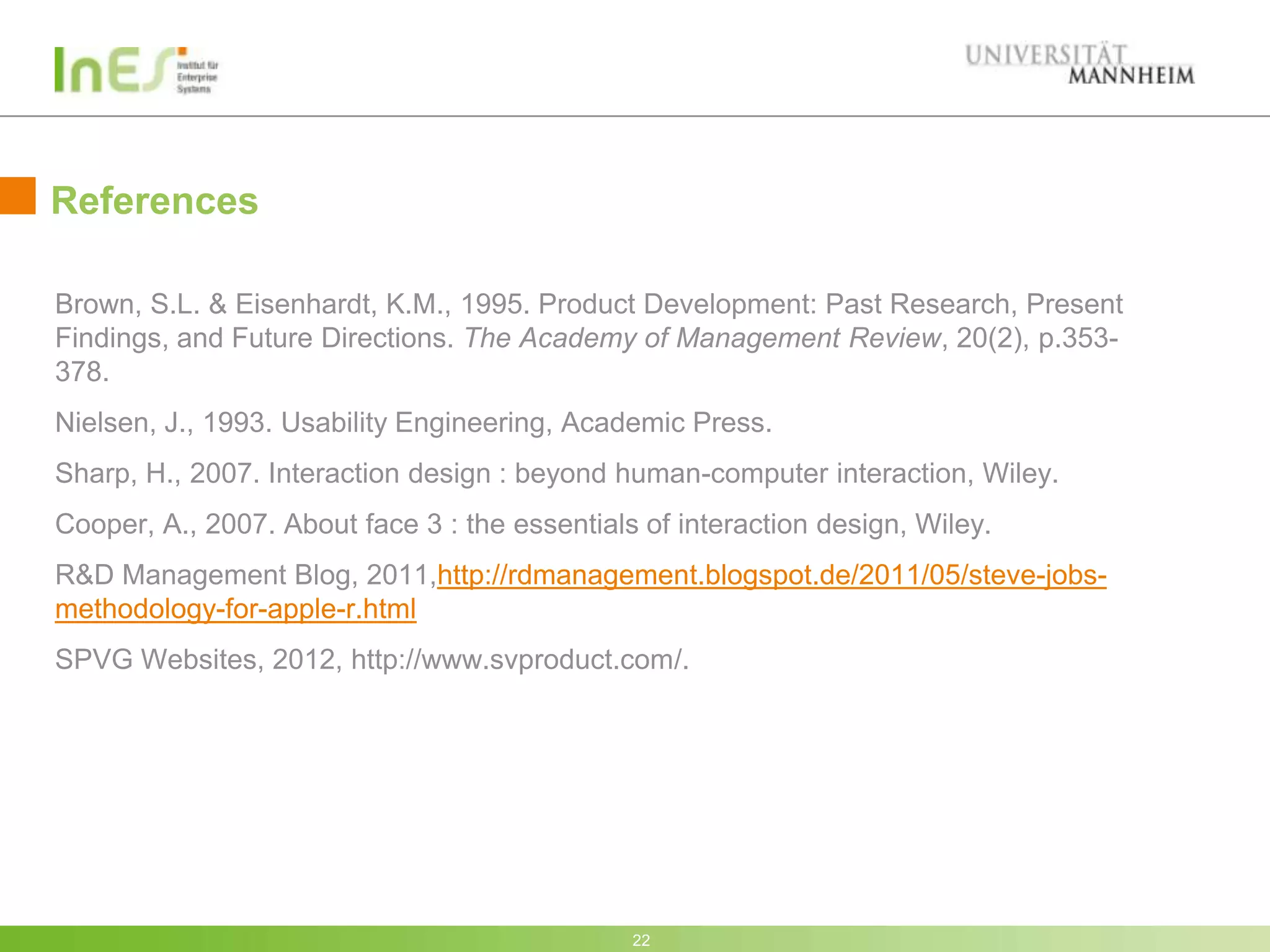 References

Brown, S.L. & Eisenhardt, K.M., 1995. Product Development: Past Research, Present
Findings, and Future Directions. The Academy of Management Review, 20(2), p.353-
378.
Nielsen, J., 1993. Usability Engineering, Academic Press.
Sharp, H., 2007. Interaction design : beyond human-computer interaction, Wiley.
Cooper, A., 2007. About face 3 : the essentials of interaction design, Wiley.
R&D Management Blog, 2011,http://rdmanagement.blogspot.de/2011/05/steve-jobs-
methodology-for-apple-r.html
SPVG Websites, 2012, http://www.svproduct.com/.




                                               22
 