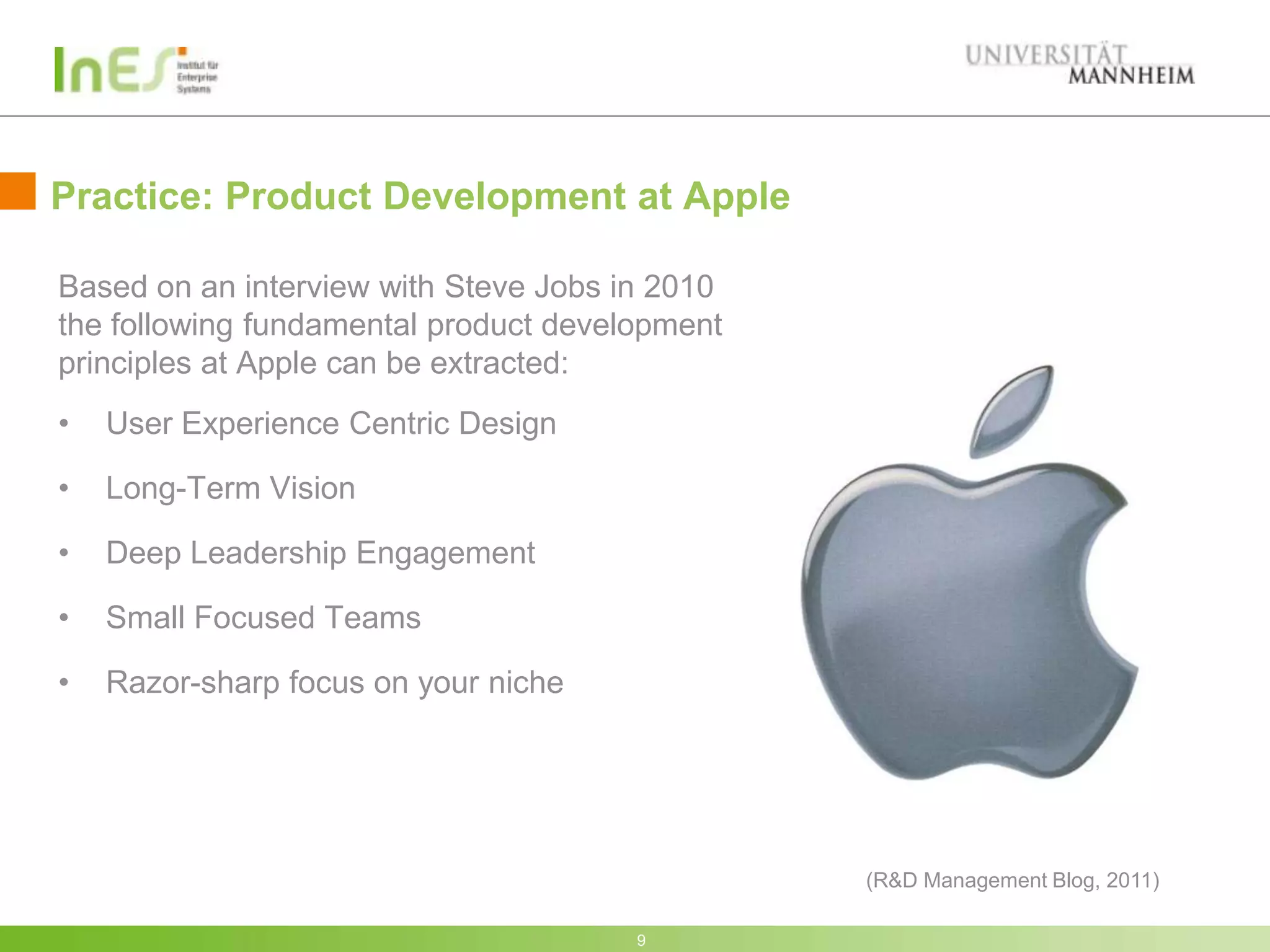 Practice: Product Development at Apple

Based on an interview with Steve Jobs in 2010
the following fundamental product development
principles at Apple can be extracted:
•   User Experience Centric Design

•   Long-Term Vision

•   Deep Leadership Engagement

•   Small Focused Teams

•   Razor-sharp focus on your niche




                                                (R&D Management Blog, 2011)

                                       9
 