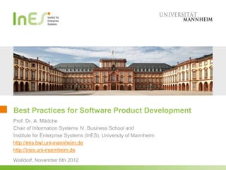 Best Practices for Software Product Development
Prof. Dr. A. Mädche
Chair of Information Systems IV, Business School and
Institute for Enterprise Systems (InES), University of Mannheim
http://eris.bwl.uni-mannheim.de
http://ines.uni-mannheim.de

Walldorf, November 6th 2012
 