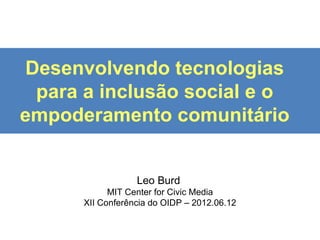 Desenvolvendo tecnologias
 para a inclusão social e o
empoderamento comunitário


                  Leo Burd
            MIT Center for Civic Media
      XII Conferência do OIDP – 2012.06.12
 