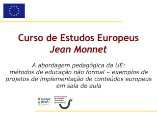 Curso de Estudos Europeus
          Jean Monnet
         A abordagem pedagógica da UE:
 métodos de educação não formal – exemplos de
projetos de implementação de conteúdos europeus
                 em sala de aula
 