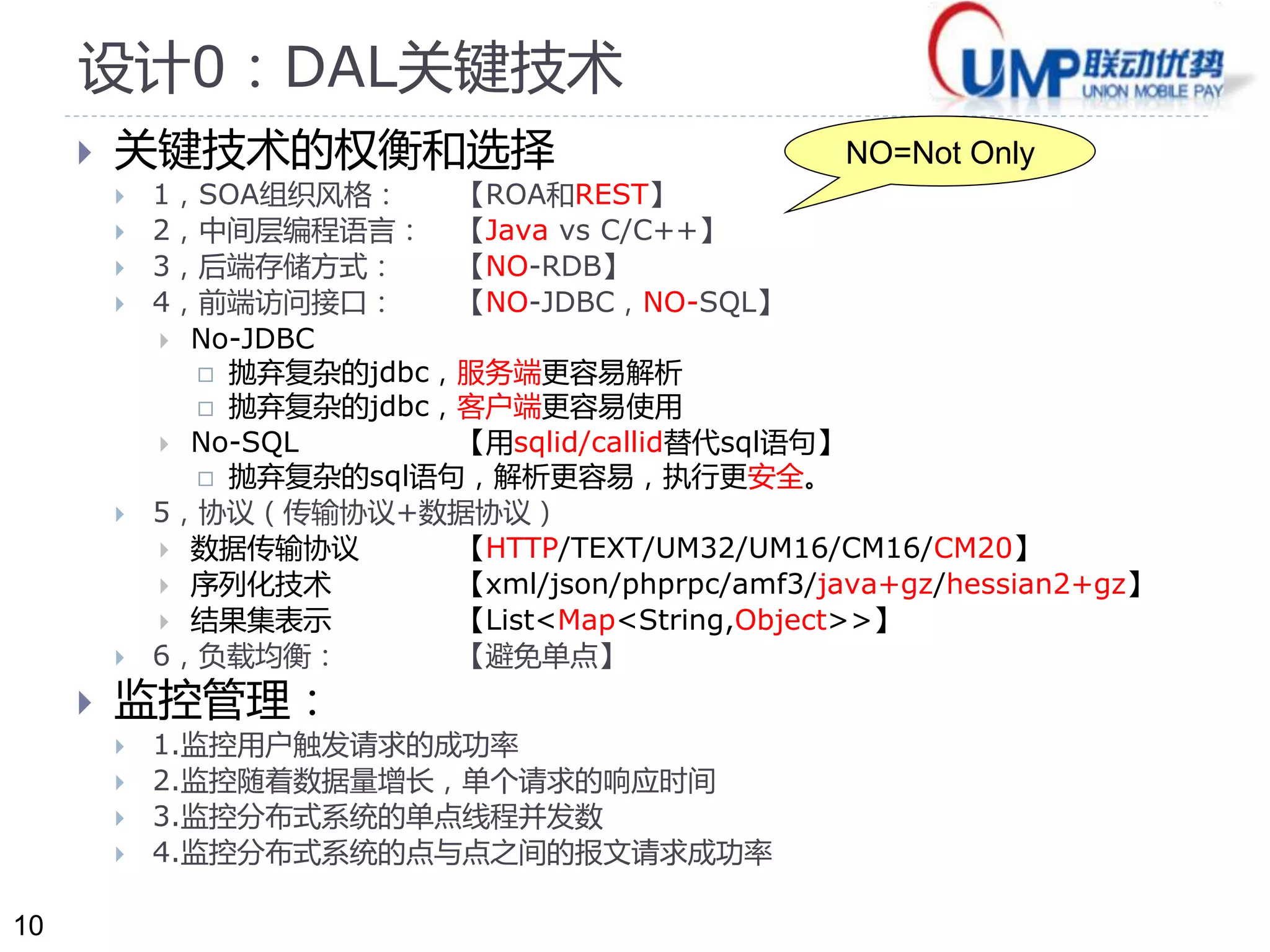 10 
设计0：DAL关键技术 
 关键技术的权衡和选择 
 1，SOA组织风格： 【ROA和REST】 
 2，中间层编程语言： 【Java vs C/C++】 
 3，后端存储方式： 【NO-RDB】 
 4，前端访问接口： 【NO-JDBC，NO-SQL】 
 No-JDBC 
 抛弃复杂的jdbc，服务端更容易解析 
 抛弃复杂的jdbc，客户端更容易使用 
 No-SQL 【用sqlid/callid替代sql语句】 
 抛弃复杂的sql语句，解析更容易，执行更安全。 
 5，协议（传输协议+数据协议） 
 数据传输协议【HTTP/TEXT/UM32/UM16/CM16/CM20】 
 序列化技术【xml/json/phprpc/amf3/java+gz/hessian2+gz】 
 结果集表示【List<Map<String,Object>>】 
 6，负载均衡： 【避免单点】 
 监控管理： 
 1.监控用户触发请求的成功率 
 2.监控随着数据量增长，单个请求的响应时间 
 3.监控分布式系统的单点线程并发数 
 4.监控分布式系统的点与点之间的报文请求成功率 
NO=Not Only 
 