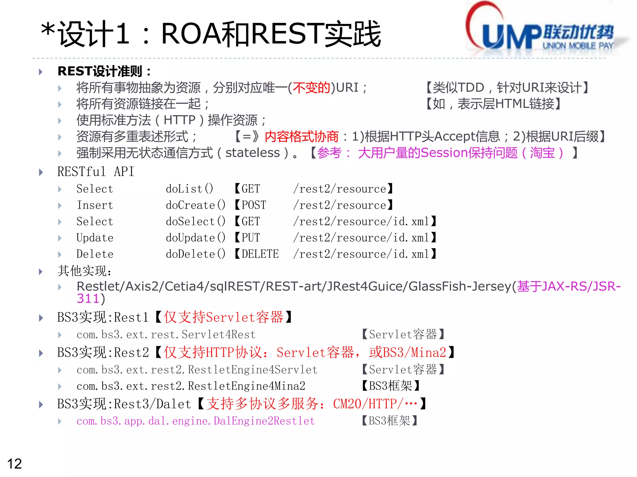 12 
*设计1：ROA和REST实践 
 REST设计准则： 
 将所有事物抽象为资源，分别对应唯一(不变的)URI； 【类似TDD，针对URI来设计】 
 将所有资源链接在一起； 【如，表示层HTML链接】 
 使用标准方法（HTTP）操作资源； 
 资源有多重表述形式； 【=》内容格式协商：1)根据HTTP头Accept信息；2)根据URI后缀】 
 强制采用无状态通信方式（stateless）。【参考： 大用户量的Session保持问题（淘宝） 】 
 RESTful API 
 Select doList() 【GET /rest2/resource】 
 Insert doCreate() 【POST /rest2/resource】 
 Select doSelect() 【GET /rest2/resource/id.xml】 
 Update doUpdate() 【PUT /rest2/resource/id.xml】 
 Delete doDelete() 【DELETE /rest2/resource/id.xml】 
 其他实现： 
 Restlet/Axis2/Cetia4/sqlREST/REST-art/JRest4Guice/GlassFish-Jersey(基于JAX-RS/JSR- 
311) 
 BS3实现:Rest1【仅支持Servlet容器】 
 com.bs3.ext.rest.Servlet4Rest 【Servlet容器】 
 BS3实现:Rest2【仅支持HTTP协议：Servlet容器，或BS3/Mina2】 
 com.bs3.ext.rest2.RestletEngine4Servlet 【Servlet容器】 
 com.bs3.ext.rest2.RestletEngine4Mina2 【BS3框架】 
 BS3实现:Rest3/Dalet【支持多协议多服务：CM20/HTTP/…】 
 com.bs3.app.dal.engine.DalEngine2Restlet 【BS3框架】 
 