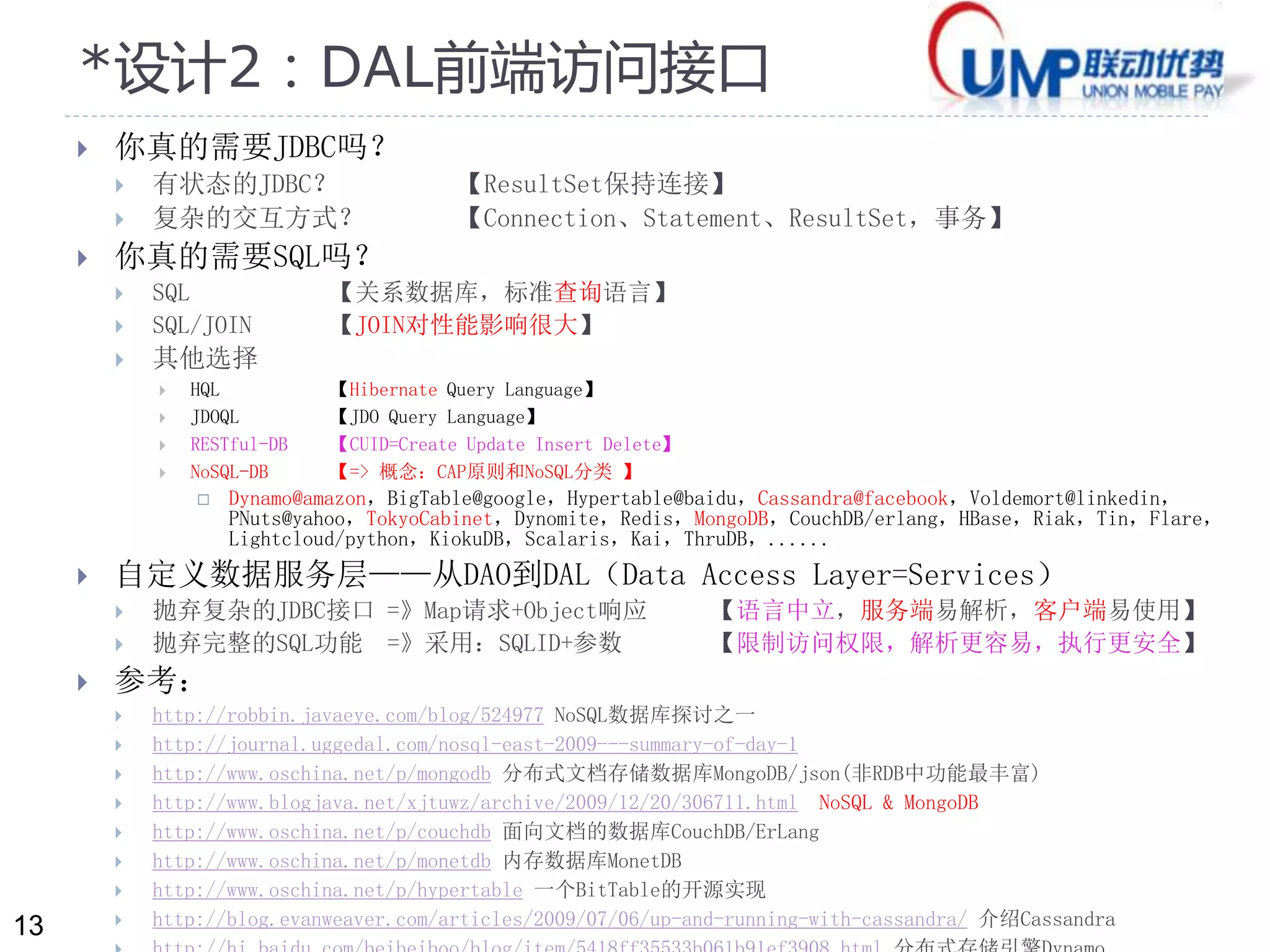 13 
*设计2：DAL前端访问接口 
 你真的需要JDBC吗？ 
 有状态的JDBC？ 【ResultSet保持连接】 
 复杂的交互方式？ 【Connection、Statement、ResultSet，事务】 
 你真的需要SQL吗？ 
 SQL 【关系数据库，标准查询语言】 
 SQL/JOIN 【JOIN对性能影响很大】 
 其他选择 
 HQL 【Hibernate Query Language】 
 JDOQL 【JDO Query Language】 
 RESTful-DB 【CUID=Create Update Insert Delete】 
 NoSQL-DB 【=> 概念：CAP原则和NoSQL分类】 
 Dynamo@amazon，BigTable@google，Hypertable@baidu，Cassandra@facebook，Voldemort@linkedin， 
PNuts@yahoo，TokyoCabinet，Dynomite，Redis，MongoDB，CouchDB/erlang，HBase，Riak，Tin，Flare， 
Lightcloud/python，KiokuDB，Scalaris，Kai，ThruDB，...... 
 自定义数据服务层——从DAO到DAL（Data Access Layer=Services） 
 抛弃复杂的JDBC接口=》Map请求+Object响应【语言中立，服务端易解析，客户端易使用】 
 抛弃完整的SQL功能=》采用：SQLID+参数【限制访问权限，解析更容易，执行更安全】 
 参考： 
 http://robbin.javaeye.com/blog/524977 NoSQL数据库探讨之一 
 http://journal.uggedal.com/nosql-east-2009---summary-of-day-1 
 http://www.oschina.net/p/mongodb 分布式文档存储数据库MongoDB/json(非RDB中功能最丰富) 
 http://www.blogjava.net/xjtuwz/archive/2009/12/20/306711.html NoSQL & MongoDB 
 http://www.oschina.net/p/couchdb 面向文档的数据库CouchDB/ErLang 
 http://www.oschina.net/p/monetdb 内存数据库MonetDB 
 http://www.oschina.net/p/hypertable 一个BitTable的开源实现 
 http://blog.evanweaver.com/articles/2009/07/06/up-and-running-with-cassandra/ 介绍Cassandra 
 http://hi.baidu.com/beibeiboo/blog/item/5418ff35533b061b91ef3908.html 分布式存储引擎Dynamo 
 