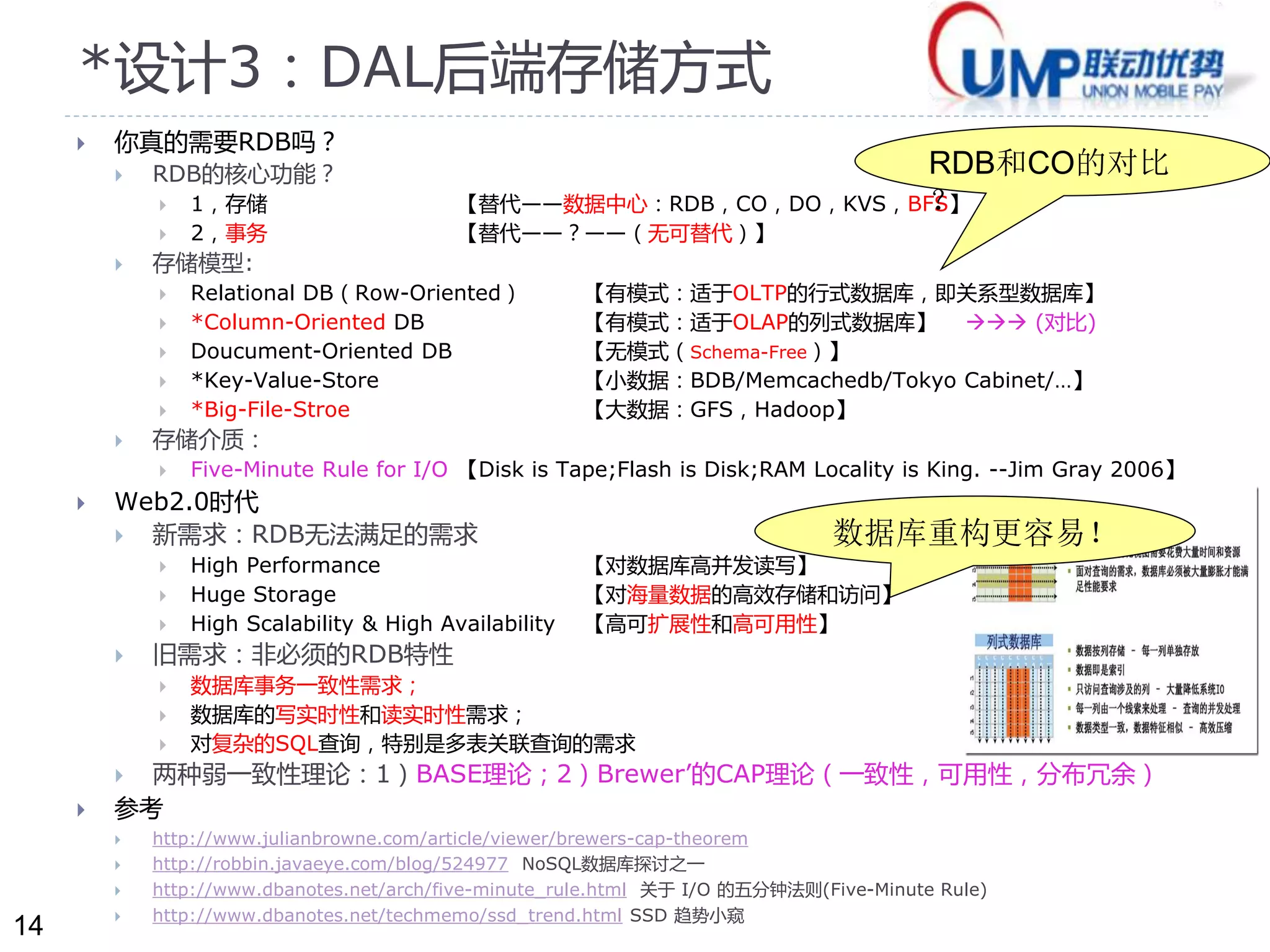 14 
*设计3：DAL后端存储方式 
 你真的需要RDB吗？ 
 RDB的核心功能？ 
 1，存储【替代——数据中心：RDB，CO，DO，KVS，BFS】 
 2，事务【替代——？——（无可替代）】 
 存储模型: 
 Relational DB（Row-Oriented） 【有模式：适于OLTP的行式数据库，即关系型数据库】 
 *Column-Oriented DB 【有模式：适于OLAP的列式数据库】 (对比) 
 Doucument-Oriented DB 【无模式（Schema-Free）】 
 *Key-Value-Store 【小数据：BDB/Memcachedb/Tokyo Cabinet/…】 
 *Big-File-Stroe 【大数据：GFS，Hadoop】 
 存储介质： 
 Five-Minute Rule for I/O 【Disk is Tape;Flash is Disk;RAM Locality is King. --Jim Gray 2006】 
 Web2.0时代 
 新需求：RDB无法满足的需求 
 High Performance 【对数据库高并发读写】 
 Huge Storage 【对海量数据的高效存储和访问】 
 High Scalability & High Availability 【高可扩展性和高可用性】 
 旧需求：非必须的RDB特性 
 数据库事务一致性需求； 
 数据库的写实时性和读实时性需求； 
 对复杂的SQL查询，特别是多表关联查询的需求 
 两种弱一致性理论：1）BASE理论；2）Brewer’的CAP理论（一致性，可用性，分布冗余） 
 参考 
 http://www.julianbrowne.com/article/viewer/brewers-cap-theorem 
 http://robbin.javaeye.com/blog/524977 NoSQL数据库探讨之一 
 http://www.dbanotes.net/arch/five-minute_rule.html 关于I/O 的五分钟法则(Five-Minute Rule) 
 http://www.dbanotes.net/techmemo/ssd_trend.html SSD 趋势小窥 
RDB和CO的对比 
？ 
数据库重构更容易！ 
 