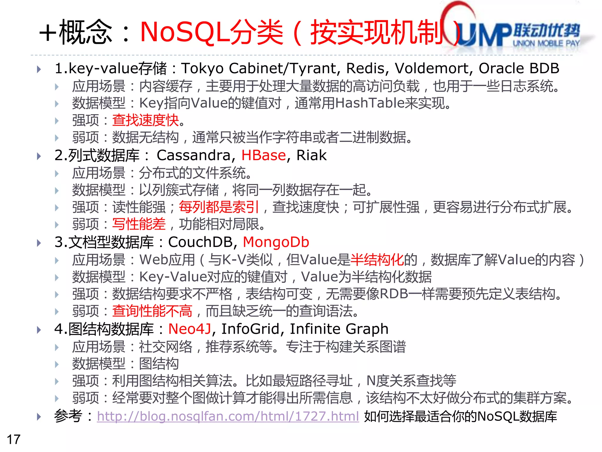 17 
+概念：NoSQL分类（按实现机制） 
 1.key-value存储：Tokyo Cabinet/Tyrant, Redis, Voldemort, Oracle BDB 
 应用场景：内容缓存，主要用于处理大量数据的高访问负载，也用于一些日志系统。 
 数据模型：Key指向Value的键值对，通常用HashTable来实现。 
 强项：查找速度快。 
 弱项：数据无结构，通常只被当作字符串或者二进制数据。 
 2.列式数据库： Cassandra, HBase, Riak 
 应用场景：分布式的文件系统。 
 数据模型：以列簇式存储，将同一列数据存在一起。 
 强项：读性能强；每列都是索引，查找速度快；可扩展性强，更容易进行分布式扩展。 
 弱项：写性能差，功能相对局限。 
 3.文档型数据库：CouchDB, MongoDb 
 应用场景：Web应用（与K-V类似，但Value是半结构化的，数据库了解Value的内容） 
 数据模型：Key-Value对应的键值对，Value为半结构化数据 
 强项：数据结构要求不严格，表结构可变，无需要像RDB一样需要预先定义表结构。 
 弱项：查询性能不高，而且缺乏统一的查询语法。 
 4.图结构数据库：Neo4J, InfoGrid, Infinite Graph 
 应用场景：社交网络，推荐系统等。专注于构建关系图谱 
 数据模型：图结构 
 强项：利用图结构相关算法。比如最短路径寻址，N度关系查找等 
 弱项：经常要对整个图做计算才能得出所需信息，该结构不太好做分布式的集群方案。 
 参考：http://blog.nosqlfan.com/html/1727.html 如何选择最适合你的NoSQL数据库 
 