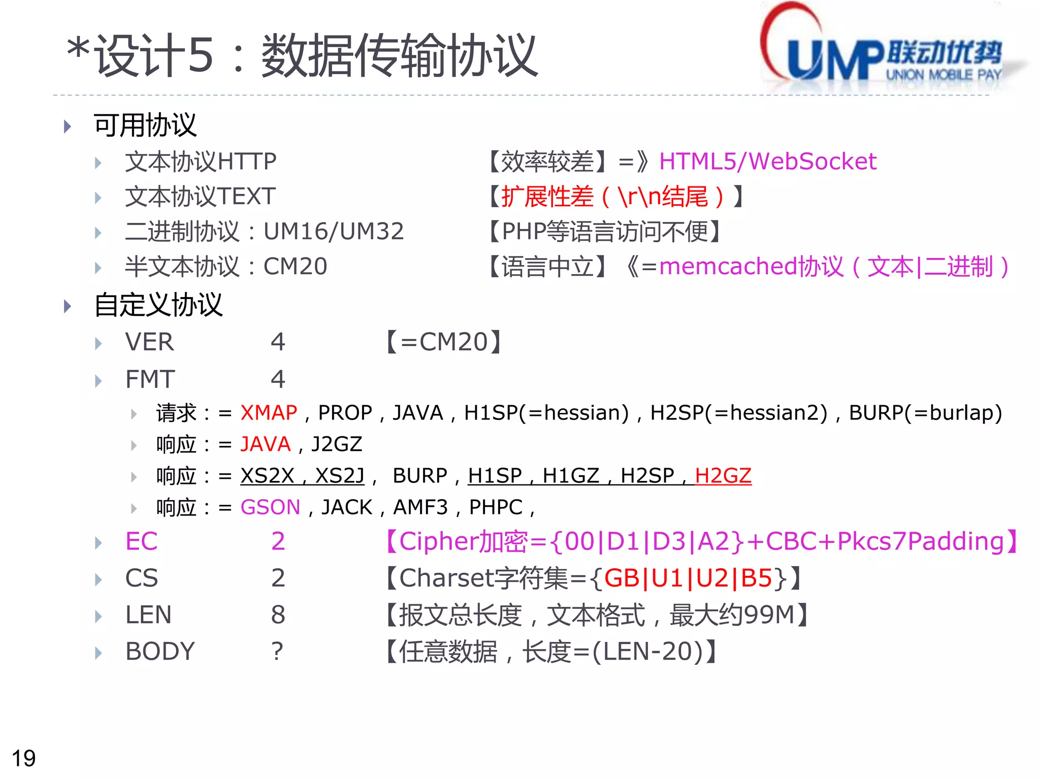 19 
*设计5：数据传输协议 
 可用协议 
 文本协议HTTP 【效率较差】=》HTML5/WebSocket 
 文本协议TEXT 【扩展性差（rn结尾）】 
 二进制协议：UM16/UM32 【PHP等语言访问不便】 
 半文本协议：CM20 【语言中立】《=memcached协议（文本|二进制） 
 自定义协议 
 VER 4 【=CM20】 
 FMT 4 
 请求：= XMAP，PROP，JAVA，H1SP(=hessian)，H2SP(=hessian2)，BURP(=burlap) 
 响应：= JAVA，J2GZ 
 响应：= XS2X，XS2J， BURP，H1SP，H1GZ，H2SP，H2GZ 
 响应：= GSON，JACK，AMF3，PHPC， 
 EC 2 【Cipher加密={00|D1|D3|A2}+CBC+Pkcs7Padding】 
 CS 2 【Charset字符集={GB|U1|U2|B5}】 
 LEN 8 【报文总长度，文本格式，最大约99M】 
 BODY ? 【任意数据，长度=(LEN-20)】 
 
