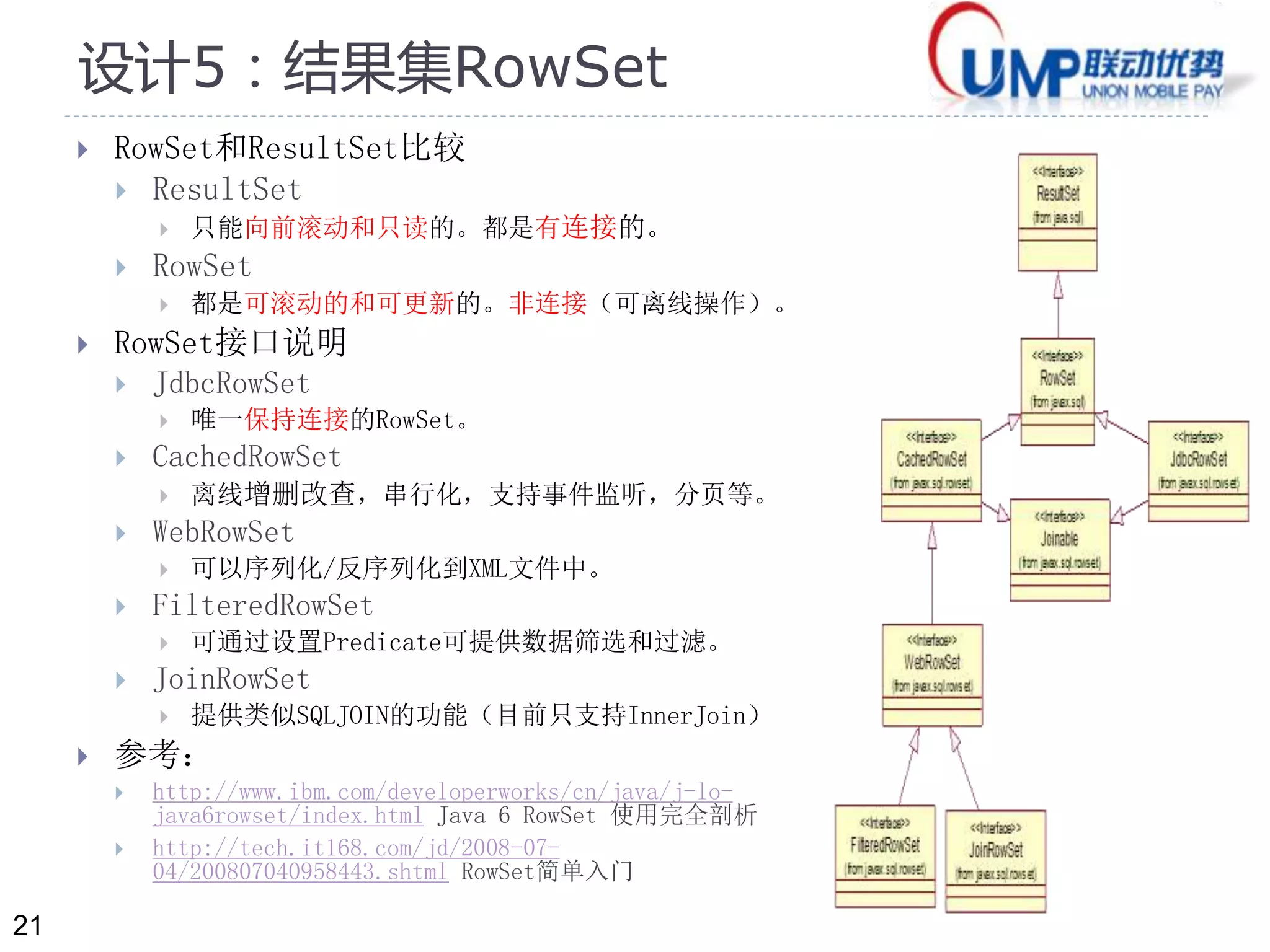 21 
设计5：结果集RowSet 
 RowSet和ResultSet比较 
 ResultSet 
 只能向前滚动和只读的。都是有连接的。 
 RowSet 
 都是可滚动的和可更新的。非连接（可离线操作）。 
 RowSet接口说明 
 JdbcRowSet 
 唯一保持连接的RowSet。 
 CachedRowSet 
 离线增删改查，串行化，支持事件监听，分页等。 
 WebRowSet 
 可以序列化/反序列化到XML文件中。 
 FilteredRowSet 
 可通过设置Predicate可提供数据筛选和过滤。 
 JoinRowSet 
 提供类似SQLJOIN的功能（目前只支持InnerJoin） 
 参考： 
 http://www.ibm.com/developerworks/cn/java/j-lo-java6rowset/ 
index.html Java 6 RowSet 使用完全剖析 
 http://tech.it168.com/jd/2008-07- 
04/200807040958443.shtml RowSet简单入门 
 