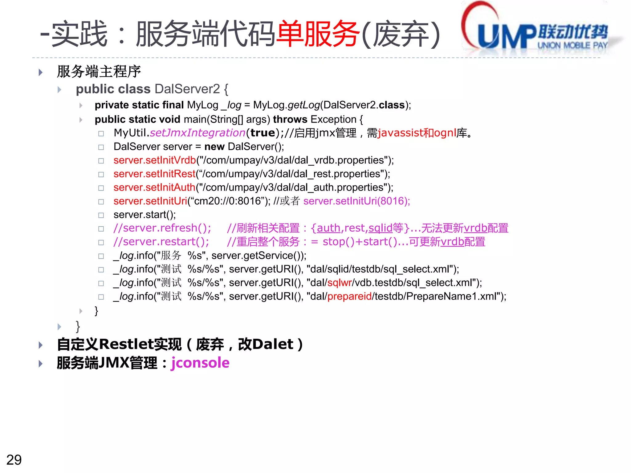 29 
-实践：服务端代码单服务(废弃) 
 服务端主程序 
 public class DalServer2 { 
 private static final MyLog _log = MyLog.getLog(DalServer2.class); 
 public static void main(String[] args) throws Exception { 
 MyUtil.setJmxIntegration(true);//启用jmx管理，需javassist和ognl库。 
 DalServer server = new DalServer(); 
 server.setInitVrdb("/com/umpay/v3/dal/dal_vrdb.properties"); 
 server.setInitRest(“/com/umpay/v3/dal/dal_rest.properties"); 
 server.setInitAuth("/com/umpay/v3/dal/dal_auth.properties"); 
 server.setInitUri(“cm20://0:8016”); //或者server.setInitUri(8016); 
 server.start(); 
 //server.refresh(); //刷新相关配置：{auth,rest,sqlid等}...无法更新vrdb配置 
 //server.restart(); //重启整个服务：= stop()+start()...可更新vrdb配置 
 _log.info("服务%s", server.getService()); 
 _log.info("测试%s/%s", server.getURI(), "dal/sqlid/testdb/sql_select.xml"); 
 _log.info("测试%s/%s", server.getURI(), "dal/sqlwr/vdb.testdb/sql_select.xml"); 
 _log.info("测试%s/%s", server.getURI(), "dal/prepareid/testdb/PrepareName1.xml"); 
 } 
 } 
 自定义Restlet实现（废弃，改Dalet） 
 服务端JMX管理：jconsole 
 