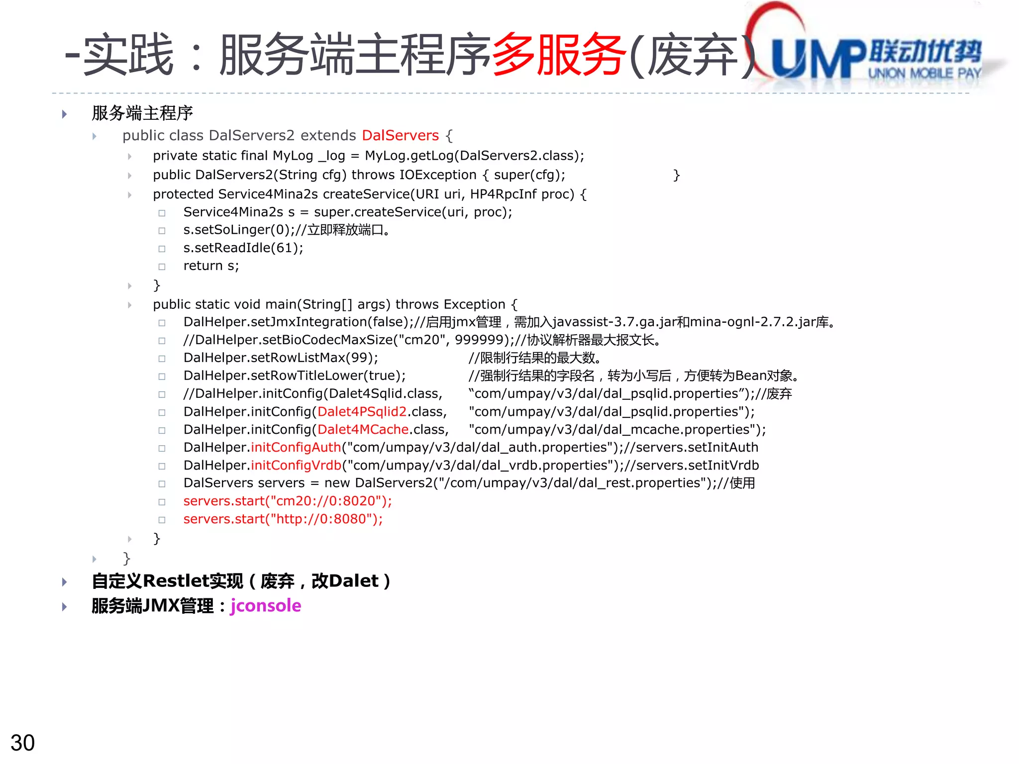 30 
-实践：服务端主程序多服务(废弃) 
 服务端主程序 
 public class DalServers2 extends DalServers { 
 private static final MyLog _log = MyLog.getLog(DalServers2.class); 
 public DalServers2(String cfg) throws IOException { super(cfg); } 
 protected Service4Mina2s createService(URI uri, HP4RpcInf proc) { 
 Service4Mina2s s = super.createService(uri, proc); 
 s.setSoLinger(0);//立即释放端口。 
 s.setReadIdle(61); 
 return s; 
 } 
 public static void main(String[] args) throws Exception { 
 DalHelper.setJmxIntegration(false);//启用jmx管理，需加入javassist-3.7.ga.jar和mina-ognl-2.7.2.jar库。 
 //DalHelper.setBioCodecMaxSize("cm20", 999999);//协议解析器最大报文长。 
 DalHelper.setRowListMax(99); //限制行结果的最大数。 
 DalHelper.setRowTitleLower(true); //强制行结果的字段名，转为小写后，方便转为Bean对象。 
 //DalHelper.initConfig(Dalet4Sqlid.class, “com/umpay/v3/dal/dal_psqlid.properties”);//废弃 
 DalHelper.initConfig(Dalet4PSqlid2.class, "com/umpay/v3/dal/dal_psqlid.properties"); 
 DalHelper.initConfig(Dalet4MCache.class, "com/umpay/v3/dal/dal_mcache.properties"); 
 DalHelper.initConfigAuth("com/umpay/v3/dal/dal_auth.properties");//servers.setInitAuth 
 DalHelper.initConfigVrdb("com/umpay/v3/dal/dal_vrdb.properties");//servers.setInitVrdb 
 DalServers servers = new DalServers2("/com/umpay/v3/dal/dal_rest.properties");//使用 
 servers.start("cm20://0:8020"); 
 servers.start("http://0:8080"); 
 } 
 } 
 自定义Restlet实现（废弃，改Dalet） 
 服务端JMX管理：jconsole 
 