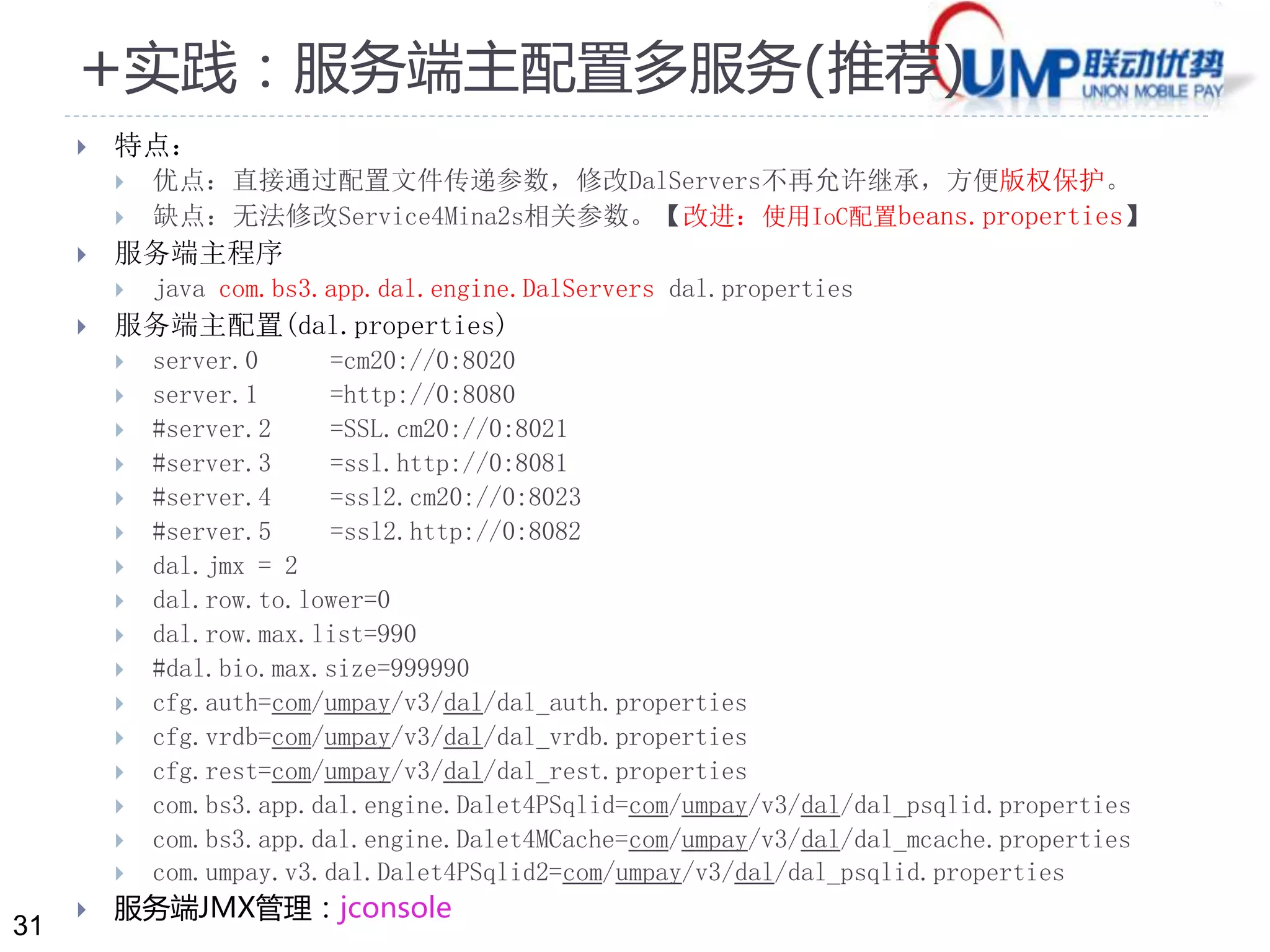 31 
+实践：服务端主配置多服务(推荐) 
 特点： 
 优点：直接通过配置文件传递参数，修改DalServers不再允许继承，方便版权保护。 
 缺点：无法修改Service4Mina2s相关参数。【改进：使用IoC配置beans.properties】 
 服务端主程序 
 java com.bs3.app.dal.engine.DalServers dal.properties 
 服务端主配置(dal.properties) 
 server.0 =cm20://0:8020 
 server.1 =http://0:8080 
 #server.2 =SSL.cm20://0:8021 
 #server.3 =ssl.http://0:8081 
 #server.4 =ssl2.cm20://0:8023 
 #server.5 =ssl2.http://0:8082 
 dal.jmx = 2 
 dal.row.to.lower=0 
 dal.row.max.list=990 
 #dal.bio.max.size=999990 
 cfg.auth=com/umpay/v3/dal/dal_auth.properties 
 cfg.vrdb=com/umpay/v3/dal/dal_vrdb.properties 
 cfg.rest=com/umpay/v3/dal/dal_rest.properties 
 com.bs3.app.dal.engine.Dalet4PSqlid=com/umpay/v3/dal/dal_psqlid.properties 
 com.bs3.app.dal.engine.Dalet4MCache=com/umpay/v3/dal/dal_mcache.properties 
 com.umpay.v3.dal.Dalet4PSqlid2=com/umpay/v3/dal/dal_psqlid.properties 
 服务端JMX管理：jconsole 
 